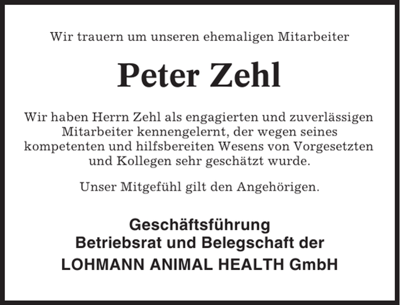 <p>Wir trauern um unseren ehemaligen Mitarbeiter</p><p>Peter Zehl<br />Wir haben Herrn Zehl als engagierten und zuverlässigen<br />Mitarbeiter kennengelernt, der wegen seines<br />kompetenten und hilfsbereiten Wesens von Vorgesetzten<br />und Kollegen sehr geschätzt wurde.<br />Unser Mitgefühl gilt den Angehörigen.</p><p>Geschäftsführung<br />Betriebsrat und Belegschaft der<br />LOHMANN ANIMAL HEALTH GmbH</p>