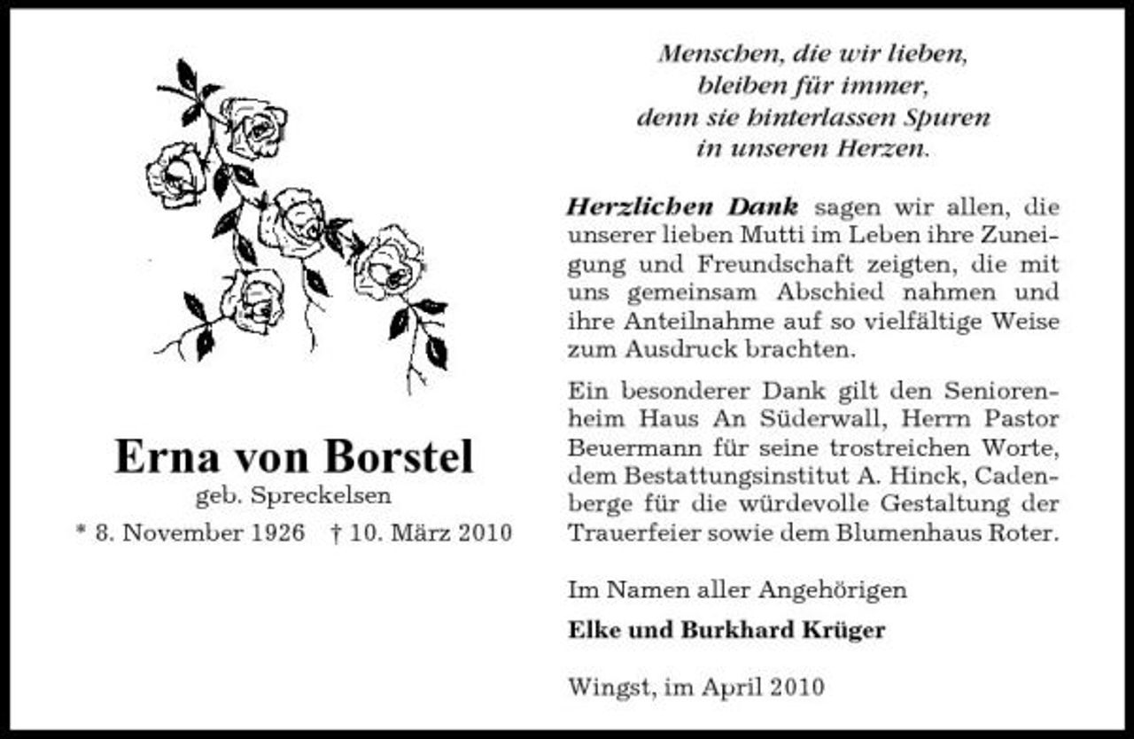 <p>Menschen, die wir lieben, bleiben für immer, denn sie hinterlassen Spuren in unseren Herzen. Herzlichen Dank sagen wir allen, die<br />unserer lieben Mutti im Leben ihre Zuneigung und Freundschaft zeigten, die mit uns gemeinsam Abschied nahmen und ihre Anteilnahme auf so vielfältige Weise zum Ausdruck brachten. Ein besonderer Dank gilt den Seniorenheim Haus An Süderwall, Herrn Pastor Beuermann für seine trostreichen Worte, dem Bestattungsinstitut A. Hinck, Cadenberge für die würdevolle Gestaltung der Trauerfeier sowie dem Blumenhaus Roter. Im Namen aller Angehörigen Elke und Burkhard Krüger Wingst, im April 2010</p><p>Erna von Borstel<br />geb. Spreckelsen * 8. November 1926 † 10. März 2010</p>