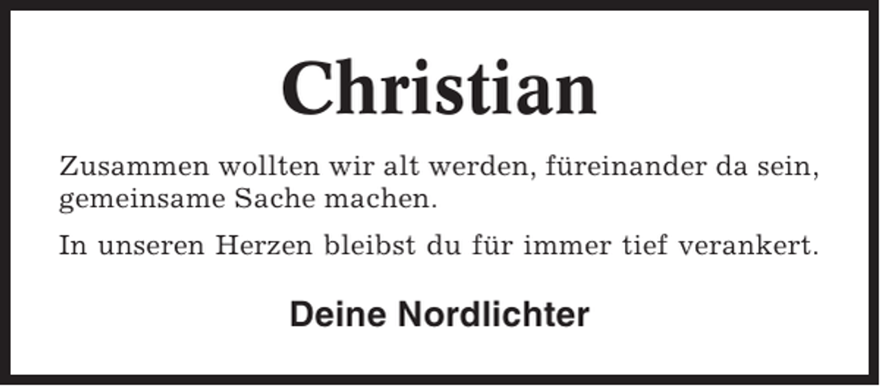 <p>Christian<br />Zusammen wollten wir alt werden, füreinander da sein,<br />gemeinsame Sache machen.<br />In unseren Herzen bleibst du für immer tief verankert.</p>
<p>Deine Nordlichter</p>