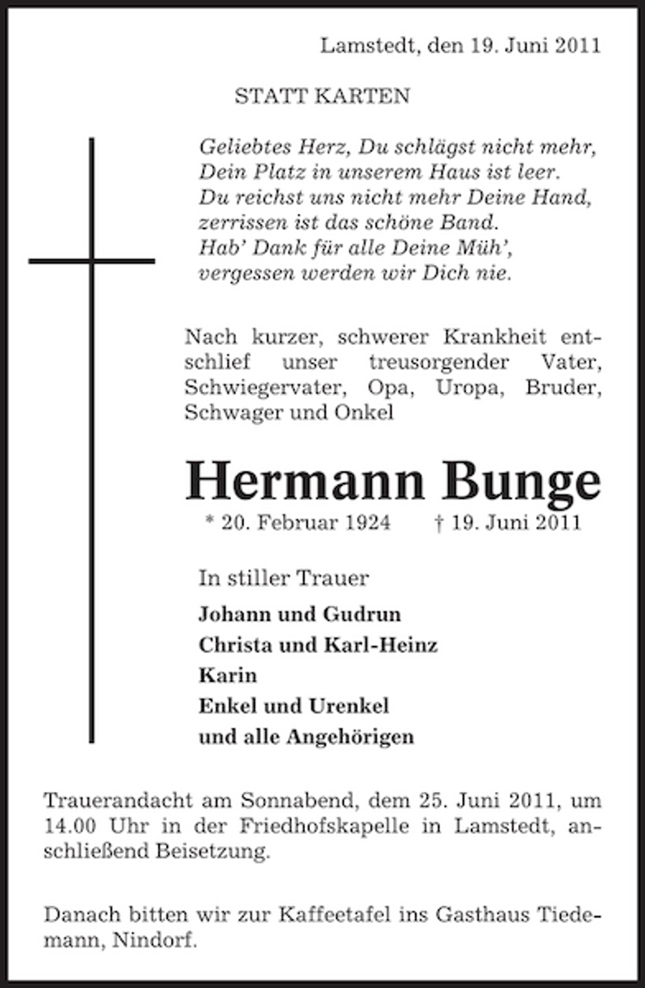 <p>Lamstedt, den 19. Juni 2011 STATT KARTEN Geliebtes Herz, Du schlägst nicht mehr, Dein Platz in unserem Haus ist leer. Du reichst uns nicht mehr Deine Hand, zerrissen ist das schöne Band. Hab’ Dank für alle Deine Müh’, vergessen werden wir Dich nie. Nach kurzer, schwerer Krankheit entschlief unser treusorgender Vater, Schwiegervater, Opa, Uropa, Bruder, Schwager und Onkel</p><p>Hermann Bunge<br />* 20. Februar 1924 † 19. Juni 2011</p><p>In stiller Trauer<br />Johann und Gudrun Christa und Karl-Heinz Karin Enkel und Urenkel und alle Angehörigen Trauerandacht am Sonnabend, dem 25. Juni 2011, um 14.00 Uhr in der Friedhofskapelle in Lamstedt, anschließend Beisetzung. Danach bitten wir zur Kaffeetafel ins Gasthaus Tiedemann, Nindorf.</p>