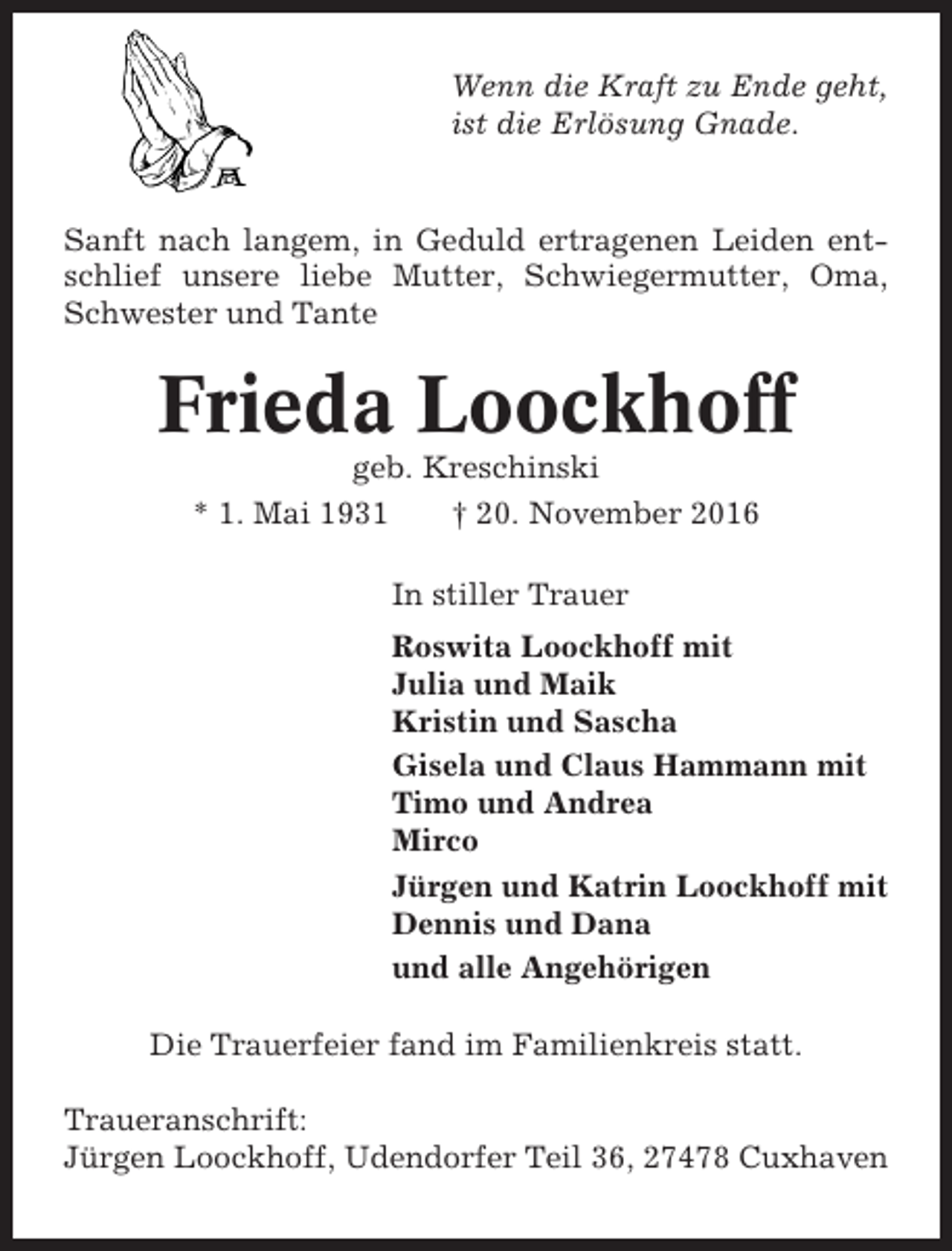 <p>Wenn die Kraft zu Ende geht,<br />ist die Erlösung Gnade.</p><p>Sanft nach langem, in Geduld ertragenen Leiden entschlief unsere liebe Mutter, Schwiegermutter, Oma,<br />Schwester und Tante</p><p>Frieda Loockhoff<br />geb. Kreschinski<br />* 1. Mai 1931<br />† 20. November 2016<br />In stiller Trauer<br />Roswita Loockhoff mit<br />Julia und Maik<br />Kristin und Sascha<br />Gisela und Claus Hammann mit<br />Timo und Andrea<br />Mirco<br />Jürgen und Katrin Loockhoff mit<br />Dennis und Dana<br />und alle Angehörigen<br />Die Trauerfeier fand im Familienkreis statt.<br />Traueranschrift:<br />Jürgen Loockhoff, Udendorfer Teil 36, 27478 Cuxhaven</p>