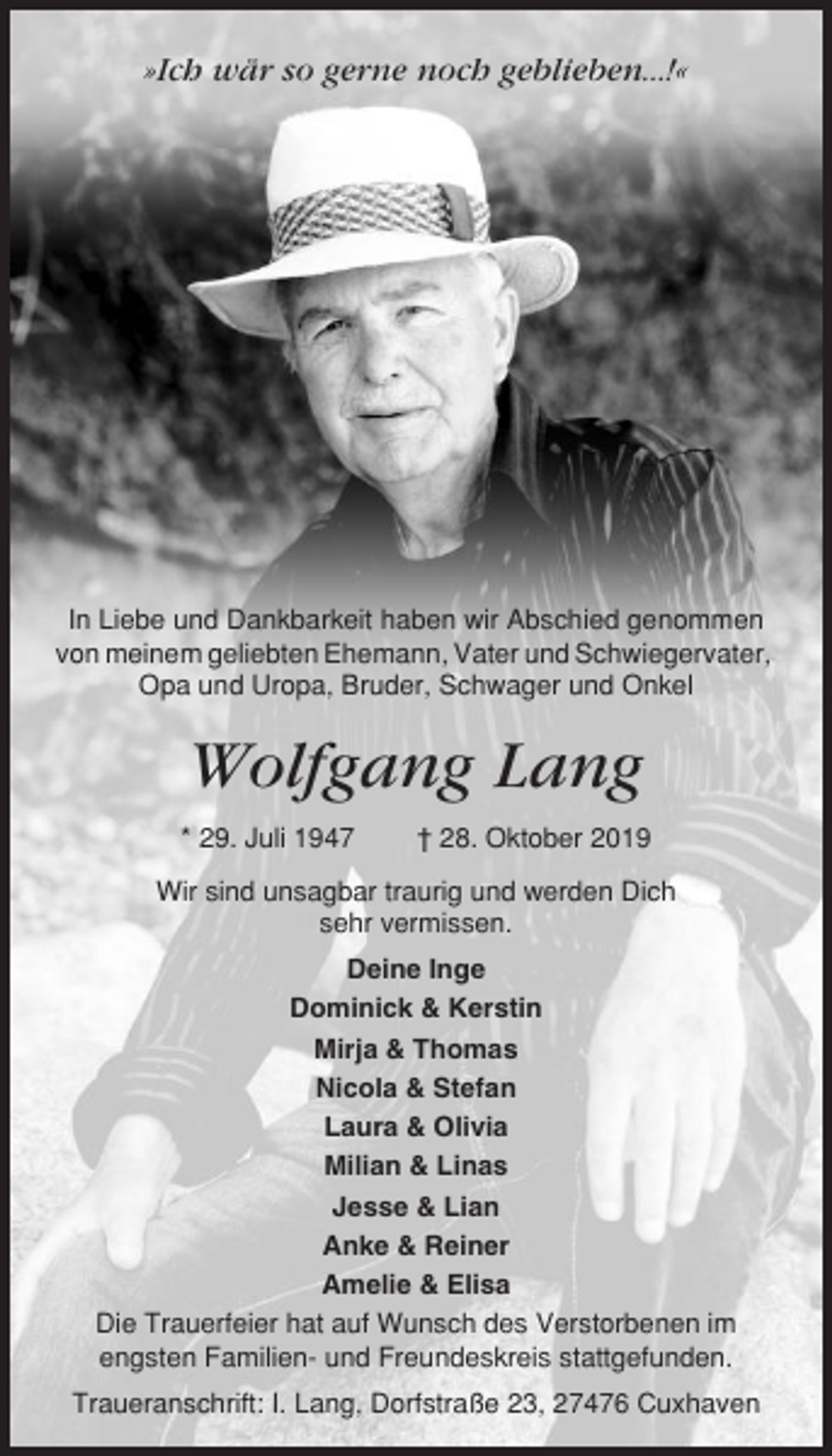 <p>»Ich wär so gerne noch geblieben...!«</p><p>In Liebe und Dankbarkeit haben wir Abschied genommen<br />von meinem geliebten Ehemann, Vater und Schwiegervater,<br />Opa und Uropa, Bruder, Schwager und Onkel</p><p>Wolfgang Lang<br />* 29. Juli 1947</p><p>† 28. Oktober 2019</p><p>Wir sind unsagbar traurig und werden Dich<br />sehr vermissen.<br />Deine Inge<br />Dominick &amp; Kerstin<br />Mirja &amp; Thomas<br />Nicola &amp; Stefan<br />Laura &amp; Olivia<br />Milian &amp; Linas<br />Jesse &amp; Lian<br />Anke &amp; Reiner<br />Amelie &amp; Elisa<br />Die Trauerfeier hat auf Wunsch des Verstorbenen im<br />engsten Familien- und Freundeskreis stattgefunden.<br />Traueranschrift: I. Lang, Dorfstraße 23, 27476 Cuxhaven</p>