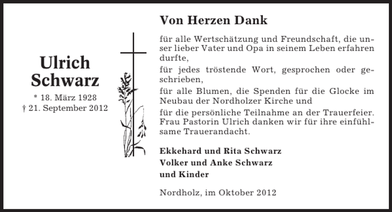 <p>Von Herzen Dank</p><p>Ulrich<br />Schwarz<br />* 18. März 1928<br />† 21. September 2012</p><p>für alle Wertschätzung und Freundschaft, die unser lieber Vater und Opa in seinem Leben erfahren<br />durfte,<br />für jedes tröstende Wort, gesprochen oder geschrieben,<br />für alle Blumen, die Spenden für die Glocke im<br />Neubau der Nordholzer Kirche und<br />für die persönliche Teilnahme an der Trauerfeier.<br />Frau Pastorin Ulrich danken wir für ihre einfühlsame Trauerandacht.<br />Ekkehard und Rita Schwarz<br />Volker und Anke Schwarz<br />und Kinder<br />Nordholz, im Oktober 2012</p>