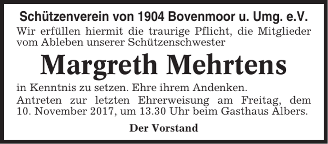 <p>Schützenverein von 1904 Bovenmoor u. Umg. e.V.<br />Wir erfüllen hiermit die traurige Pflicht, die Mitglieder<br />vom Ableben unserer Schützenschwester</p><p>Margreth Mehrtens<br />in Kenntnis zu setzen. Ehre ihrem Andenken.<br />Antreten zur letzten Ehrerweisung am Freitag, dem<br />10. November 2017, um 13.30 Uhr beim Gasthaus Albers.<br />Der Vorstand</p>