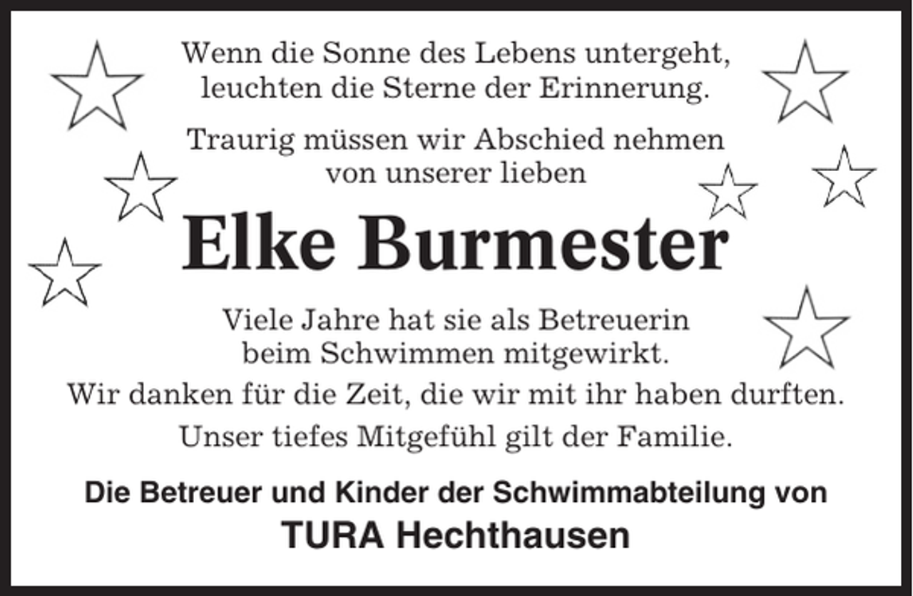 <p>Wenn die Sonne des Lebens untergeht,<br />leuchten die Sterne der Erinnerung.<br />Traurig müssen wir Abschied nehmen<br />von unserer lieben</p><p>Elke Burmester<br />Viele Jahre hat sie als Betreuerin<br />beim Schwimmen mitgewirkt.<br />Wir danken für die Zeit, die wir mit ihr haben durften.<br />Unser tiefes Mitgefühl gilt der Familie.<br />Die Betreuer und Kinder der Schwimmabteilung von</p><p>TURA Hechthausen</p>