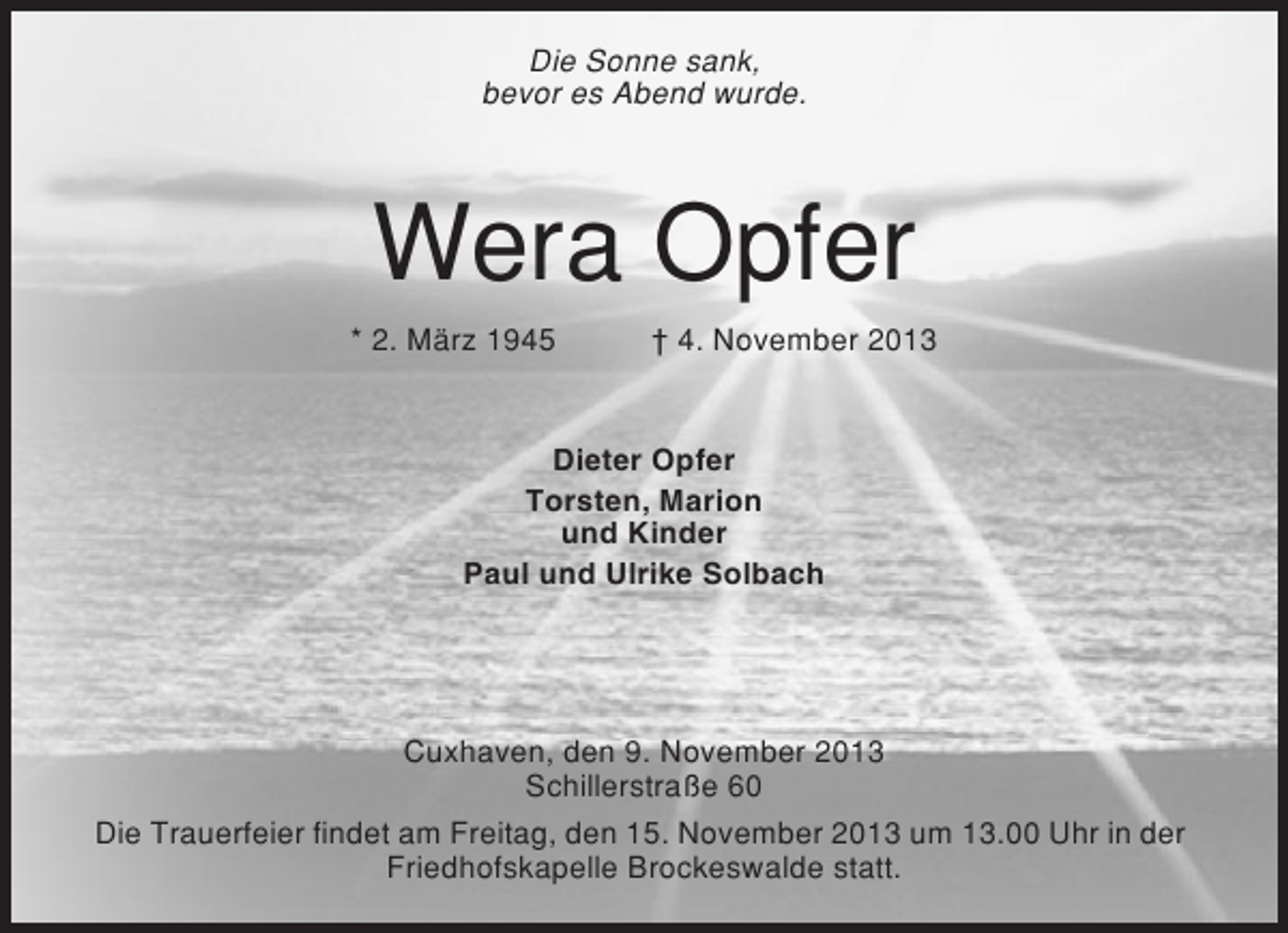 <p>Die Sonne sank,<br />bevor es Abend wurde.</p><p>Wera Opfer<br />* 2. März 1945</p><p>† 4. November 2013</p><p>Dieter Opfer<br />Torsten, Marion<br />und Kinder<br />Paul und Ulrike Solbach</p><p>Cuxhaven, den 9. November 2013<br />Schillerstraße 60<br />Die Trauerfeier findet am Freitag, den 15. November 2013 um 13.00 Uhr in der<br />Friedhofskapelle Brockeswalde statt.</p>