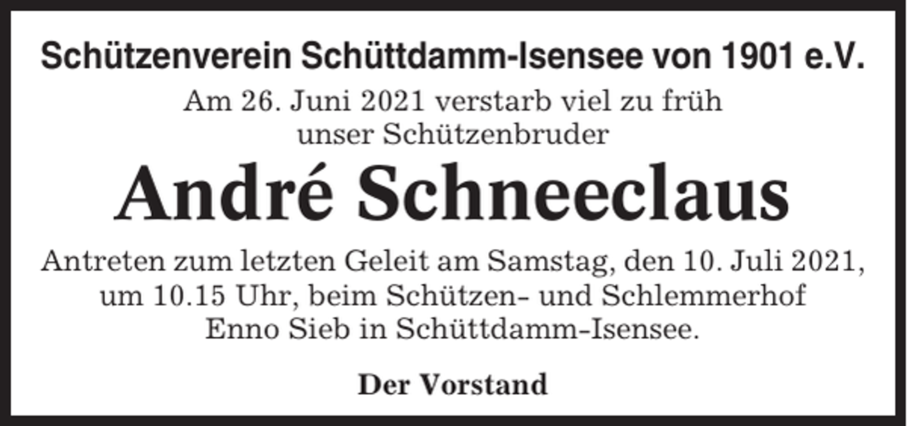<p>Schützenverein Schüttdamm-Isensee von 1901 e.V.<br />Am 26. Juni 2021 verstarb viel zu früh<br />unser Schützenbruder</p><p>André Schneeclaus<br />Antreten zum letzten Geleit am Samstag, den 10. Juli 2021,<br />um 10.15 Uhr, beim Schützen- und Schlemmerhof<br />Enno Sieb in Schüttdamm-Isensee.<br />Der Vorstand</p>
