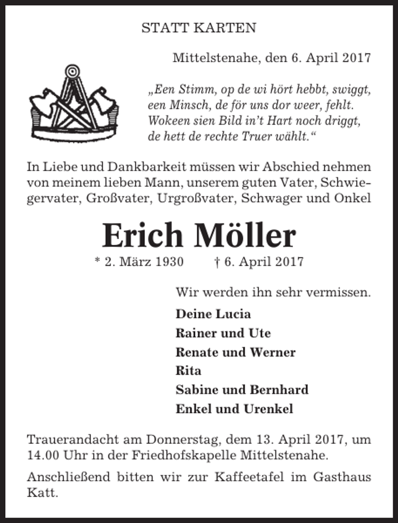 <p>STATT KARTEN<br />Mittelstenahe, den 6. April 2017<br />„Een Stimm, op de wi hört hebbt, swiggt,<br />een Minsch, de för uns dor weer, fehlt.<br />Wokeen sien Bild in’t Hart noch driggt,<br />de hett de rechte Truer wählt.“<br />In Liebe und Dankbarkeit müssen wir Abschied nehmen<br />von meinem lieben Mann, unserem guten Vater, Schwiegervater, Großvater, Urgroßvater, Schwager und Onkel</p><p>Erich Möller<br />* 2. März 1930</p><p>† 6. April 2017</p><p>Wir werden ihn sehr vermissen.<br />Deine Lucia<br />Rainer und Ute<br />Renate und Werner<br />Rita<br />Sabine und Bernhard<br />Enkel und Urenkel<br />Trauerandacht am Donnerstag, dem 13. April 2017, um<br />14.00 Uhr in der Friedhofskapelle Mittelstenahe.<br />Anschließend bitten wir zur Kaffeetafel im Gasthaus<br />Katt.</p>