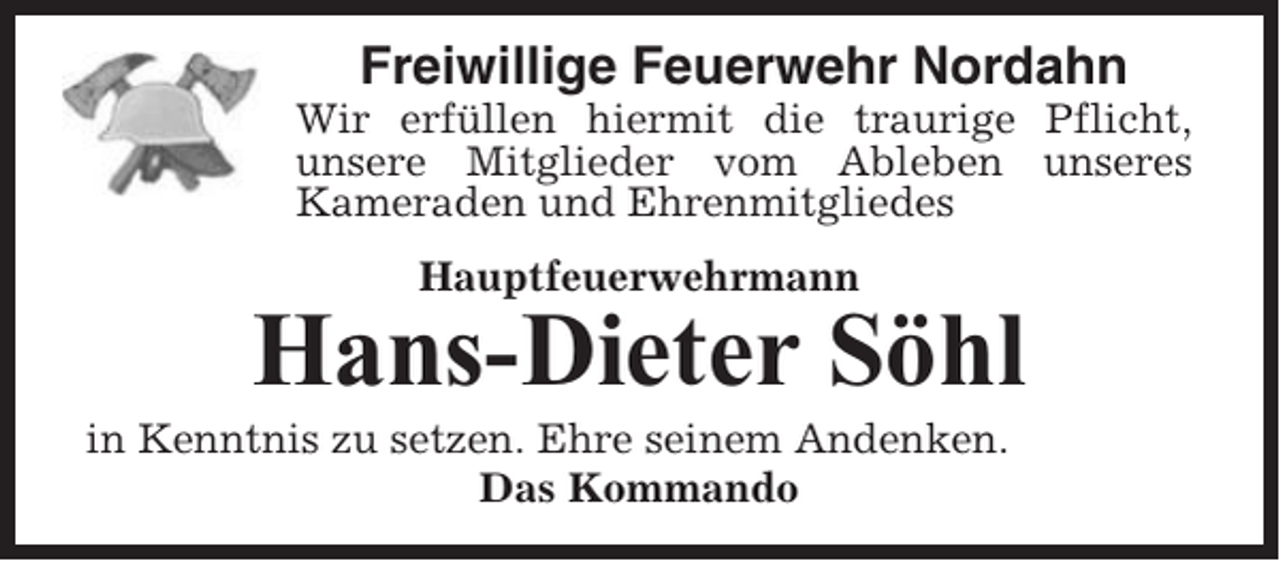 <p>Freiwillige Feuerwehr Nordahn<br />Wir erfüllen hiermit die traurige Pflicht,<br />unsere Mitglieder vom Ableben unseres<br />Kameraden und Ehrenmitgliedes<br />Hauptfeuerwehrmann</p><p>Hans-Dieter Söhl<br />in Kenntnis zu setzen. Ehre seinem Andenken.<br />Das Kommando</p>