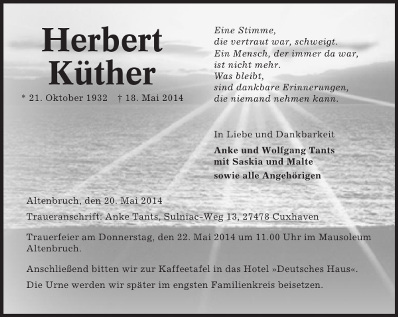 <p>Herbert<br />Küther<br />* 21. Oktober 1932 † 18. Mai 2014</p><p>Eine Stimme,<br />die vertraut war, schweigt.<br />Ein Mensch, der immer da war,<br />ist nicht mehr.<br />Was bleibt,<br />sind dankbare Erinnerungen,<br />die niemand nehmen kann.</p><p>In Liebe und Dankbarkeit<br />Anke und Wolfgang Tants<br />mit Saskia und Malte<br />sowie alle Angehörigen<br />Altenbruch, den 20. Mai 2014<br />Traueranschrift: Anke Tants, Sulniac-Weg 13, 27478 Cuxhaven<br />Trauerfeier am Donnerstag, den 22. Mai 2014 um 11.00 Uhr im Mausoleum<br />Altenbruch.<br />Anschließend bitten wir zur Kaffeetafel in das Hotel »Deutsches Haus«.<br />Die Urne werden wir später im engsten Familienkreis beisetzen.</p>
