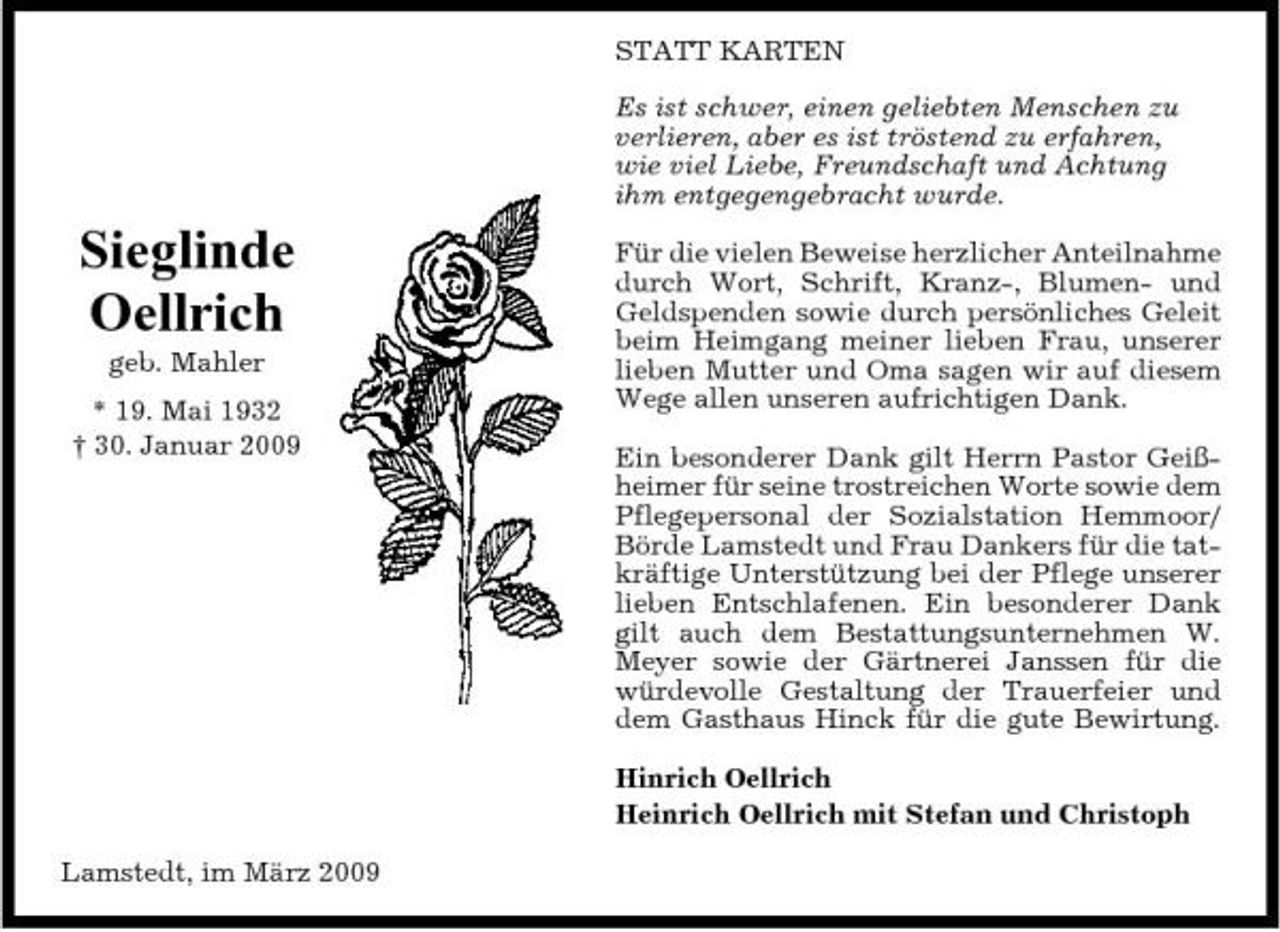 <p>STATT KARTEN Es ist schwer, einen geliebten Menschen zu verlieren, aber es ist tröstend zu erfahren, wie viel Liebe, Freundschaft und Achtung ihm entgegengebracht wurde.</p><p>Sieglinde Oellrich<br />geb. Mahler * 19. Mai 1932 † 30. Januar 2009</p><p>Für die vielen Beweise herzlicher Anteilnahme durch Wort, Schrift, Kranz-, Blumen- und Geldspenden sowie durch persönliches Geleit beim Heimgang meiner lieben Frau, unserer lieben Mutter und Oma sagen wir auf diesem Wege allen unseren aufrichtigen Dank. Ein besonderer Dank gilt Herrn Pastor Geißheimer für seine trostreichen Worte sowie dem Pflegepersonal der Sozialstation Hemmoor/ Börde Lamstedt und Frau Dankers für die tatkräftige Unterstützung bei der Pflege unserer lieben Entschlafenen. Ein besonderer Dank gilt auch dem Bestattungsunternehmen W. Meyer sowie der Gärtnerei Janssen für die würdevolle Gestaltung der Trauerfeier und dem Gasthaus Hinck für die gute Bewirtung. Hinrich Oellrich Heinrich Oellrich mit Stefan und Christoph</p><p>Lamstedt, im März 2009</p>
