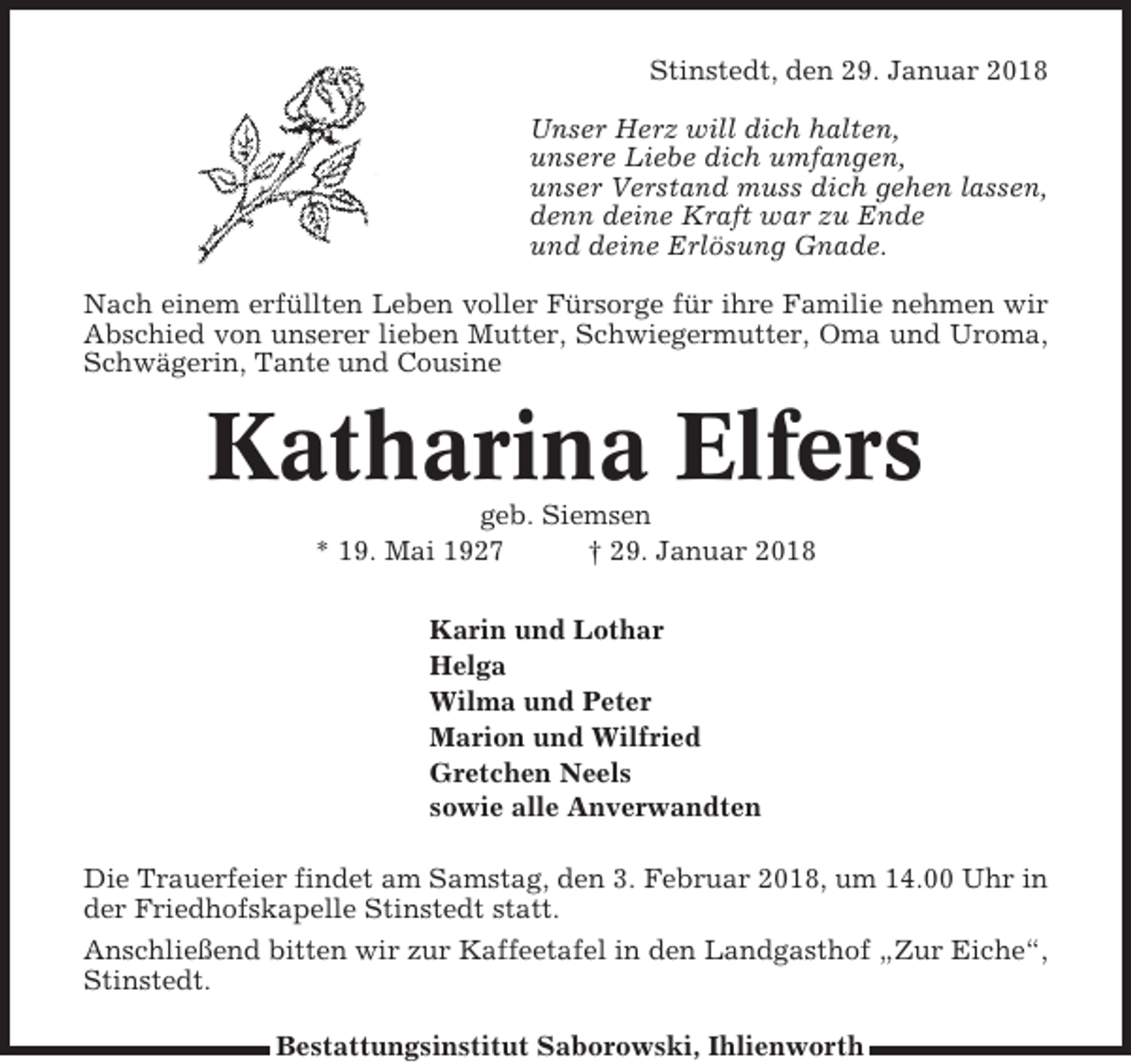 <p>Stinstedt, den 29. Januar 2018<br />Unser Herz will dich halten,<br />unsere Liebe dich umfangen,<br />unser Verstand muss dich gehen lassen,<br />denn deine Kraft war zu Ende<br />und deine Erlösung Gnade.<br />Nach einem erfüllten Leben voller Fürsorge für ihre Familie nehmen wir<br />Abschied von unserer lieben Mutter, Schwiegermutter, Oma und Uroma,<br />Schwägerin, Tante und Cousine</p><p>Katharina Elfers<br />geb. Siemsen<br />* 19. Mai 1927<br />† 29. Januar 2018<br />Karin und Lothar<br />Helga<br />Wilma und Peter<br />Marion und Wilfried<br />Gretchen Neels<br />sowie alle Anverwandten<br />Die Trauerfeier findet am Samstag, den 3. Februar 2018, um 14.00 Uhr in<br />der Friedhofskapelle Stinstedt statt.<br />Anschließend bitten wir zur Kaffeetafel in den Landgasthof „Zur Eiche“,<br />Stinstedt.<br />Bestattungsinstitut Saborowski, Ihlienworth</p>