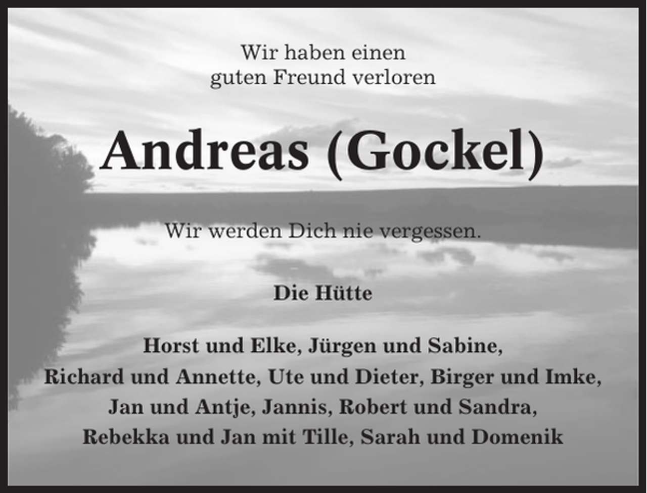 <p>Wir haben einen<br />guten Freund verloren</p><p>Andreas (Gockel)<br />Wir werden Dich nie vergessen.<br />Die Hütte<br />Horst und Elke, Jürgen und Sabine,<br />Richard und Annette, Ute und Dieter, Birger und Imke,<br />Jan und Antje, Jannis, Robert und Sandra,<br />Rebekka und Jan mit Tille, Sarah und Domenik</p>