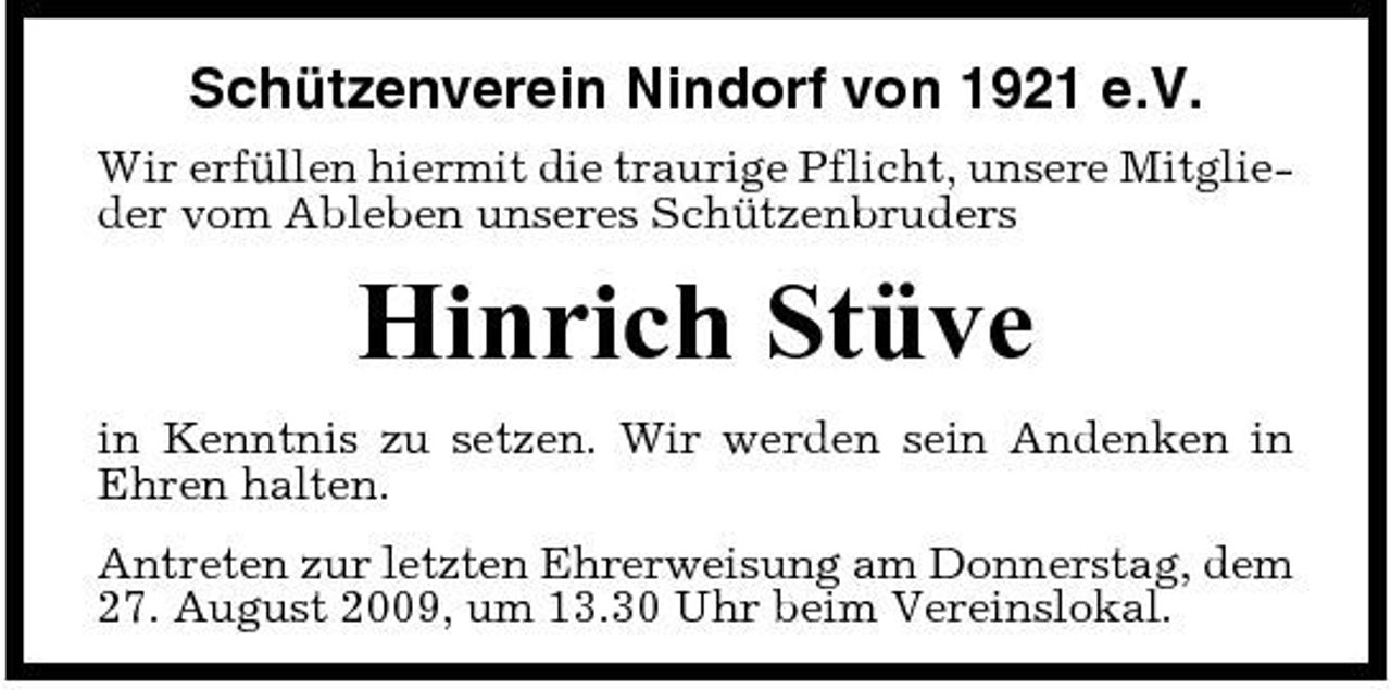 <p>Schützenverein Nindorf von 1921 e.V.<br />Wir erfüllen hiermit die traurige Pflicht, unsere Mitglieder vom Ableben unseres Schützenbruders</p><p>Hinrich Stüve<br />in Kenntnis zu setzen. Wir werden sein Andenken in Ehren halten. Antreten zur letzten Ehrerweisung am Donnerstag, dem 27. August 2009, um 13.30 Uhr beim Vereinslokal.</p>