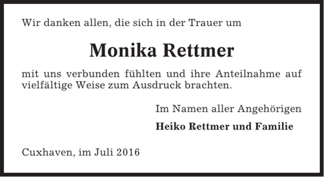 <p>Wir danken allen, die sich in der Trauer um</p><p>Monika Rettmer<br />mit uns verbunden fühlten und ihre Anteilnahme auf<br />vielfältige Weise zum Ausdruck brachten.<br />Im Namen aller Angehörigen<br />Heiko Rettmer und Familie<br />Cuxhaven, im Juli 2016</p>