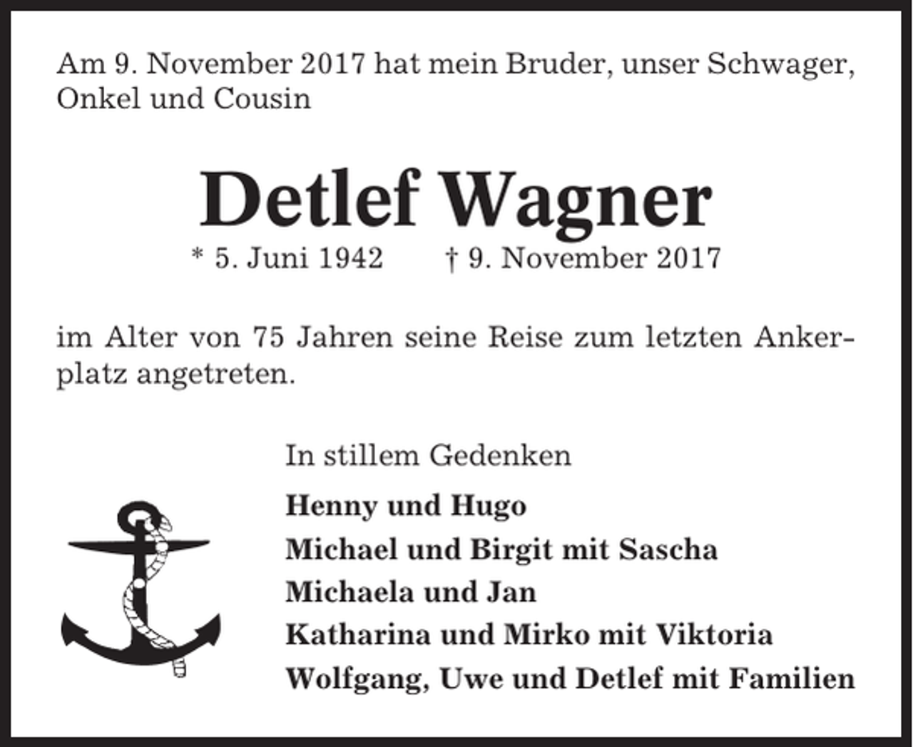 <p>Am 9. November 2017 hat mein Bruder, unser Schwager,<br />Onkel und Cousin</p><p>Detlef Wagner<br />* 5. Juni 1942</p><p>† 9. November 2017</p><p>im Alter von 75 Jahren seine Reise zum letzten Ankerplatz angetreten.<br />In stillem Gedenken<br />Henny und Hugo<br />Michael und Birgit mit Sascha<br />Michaela und Jan<br />Katharina und Mirko mit Viktoria<br />Wolfgang, Uwe und Detlef mit Familien</p>