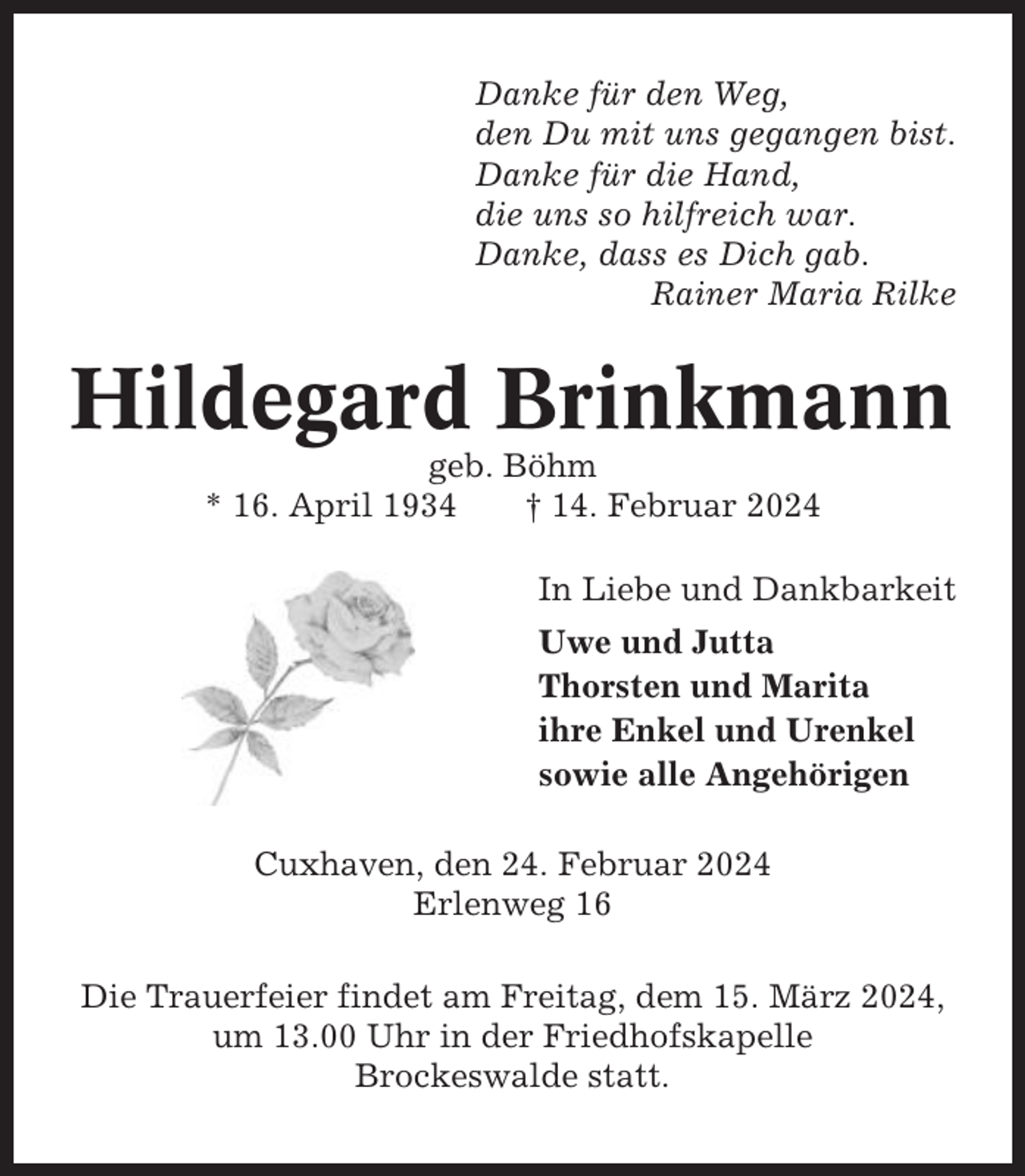<p>Danke für den Weg,<br />den Du mit uns gegangen bist.<br />Danke für die Hand,<br />die uns so hilfreich war.<br />Danke, dass es Dich gab.<br />Rainer Maria Rilke</p><p>Hildegard Brinkmann<br />geb. Böhm<br />* 16. April 1934<br />† 14. Februar 2024<br />In Liebe und Dankbarkeit<br />Uwe und Jutta<br />Thorsten und Marita<br />ihre Enkel und Urenkel<br />sowie alle Angehörigen<br />Cuxhaven, den 24. Februar 2024<br />Erlenweg 16<br />Die Trauerfeier findet am Freitag, dem 15. März 2024,<br />um 13.00 Uhr in der Friedhofskapelle<br />Brockeswalde statt.</p>