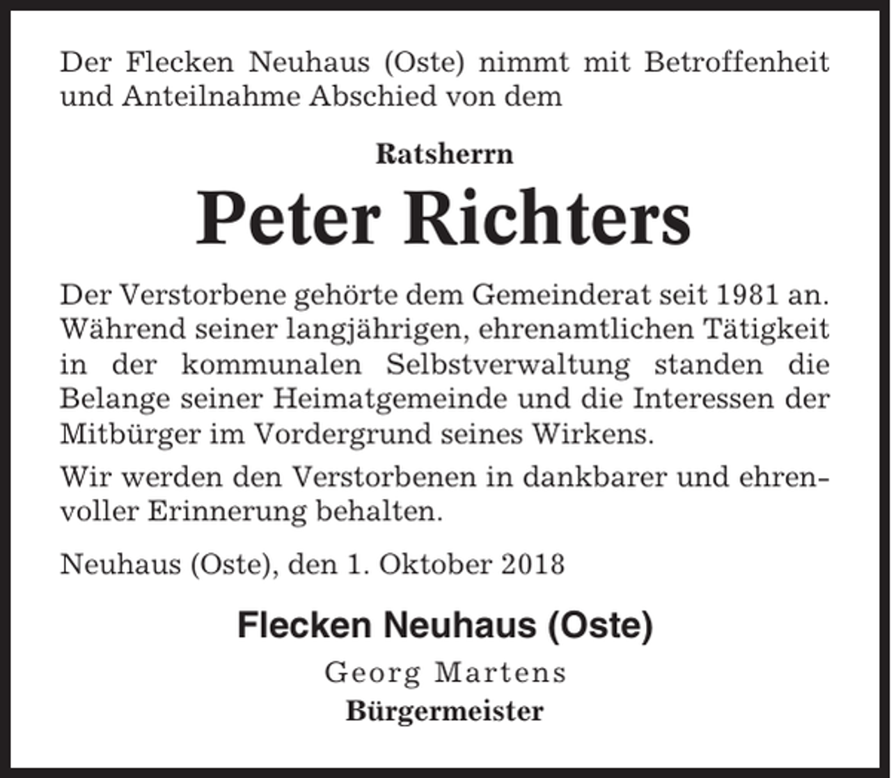 <p>Der Flecken Neuhaus (Oste) nimmt mit Betroffenheit<br />und Anteilnahme Abschied von dem<br />Ratsherrn</p><p>Peter Richters<br />Der Verstorbene gehörte dem Gemeinderat seit 1981 an.<br />Während seiner langjährigen, ehrenamtlichen Tätigkeit<br />in der kommunalen Selbstverwaltung standen die<br />Belange seiner Heimatgemeinde und die Interessen der<br />Mitbürger im Vordergrund seines Wirkens.<br />Wir werden den Verstorbenen in dankbarer und ehrenvoller Erinnerung behalten.<br />Neuhaus (Oste), den 1. Oktober 2018</p><p>Flecken Neuhaus (Oste)<br />Georg Martens<br />Bürgermeister</p>