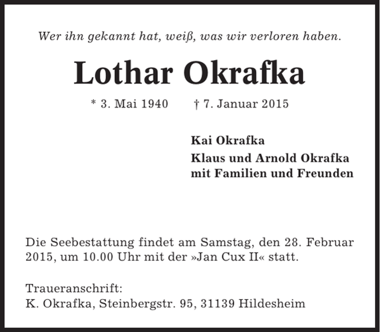 <p>Wer ihn gekannt hat, weiß, was wir verloren haben.</p><p>Lothar Okrafka<br />* 3. Mai 1940</p><p>† 7. Januar 2015<br />Kai Okrafka<br />Klaus und Arnold Okrafka<br />mit Familien und Freunden</p><p>Die Seebestattung findet am Samstag, den 28. Februar<br />2015, um 10.00 Uhr mit der »Jan Cux II« statt.<br />Traueranschrift:<br />K. Okrafka, Steinbergstr. 95, 31139 Hildesheim</p>