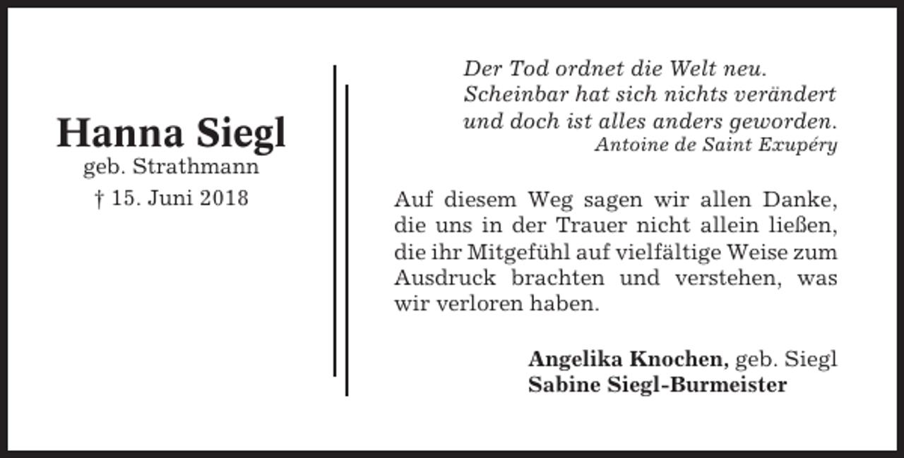 <p>Hanna Siegl<br />geb. Strathmann<br />† 15. Juni 2018</p><p>Der Tod ordnet die Welt neu.<br />Scheinbar hat sich nichts verändert<br />und doch ist alles anders geworden.<br />Antoine de Saint Exupéry</p><p>Auf diesem Weg sagen wir allen Danke,<br />die uns in der Trauer nicht allein ließen,<br />die ihr Mitgefühl auf vielfältige Weise zum<br />Ausdruck brachten und verstehen, was<br />wir verloren haben.<br />Angelika Knochen, geb. Siegl<br />Sabine Siegl-Burmeister</p>