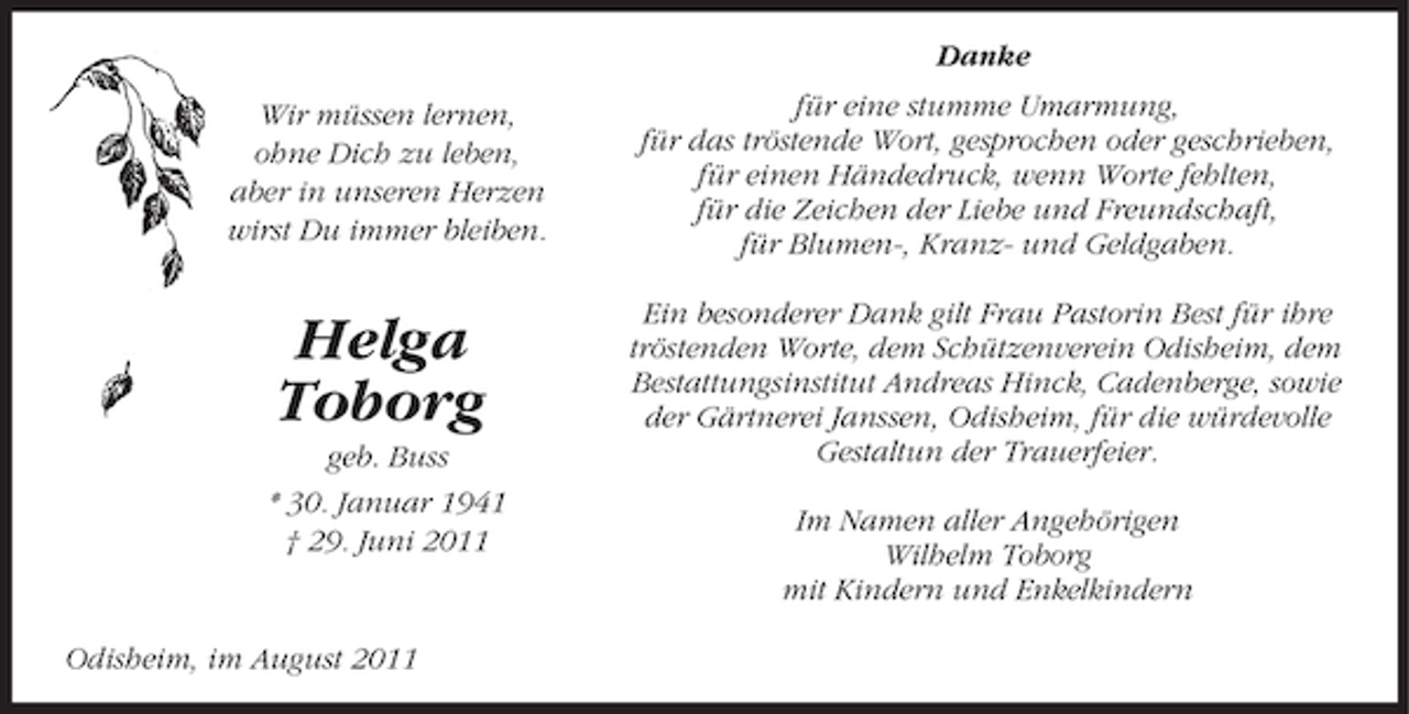 <p>Danke<br />Wir müssen lernen,<br />ohne Dich zu leben,<br />aber in unseren Herzen<br />wirst Du immer bleiben.</p><p>für eine stumme Umarmung,<br />für das tröstende Wort, gesprochen oder geschrieben,<br />für einen Händedruck, wenn Worte fehlten,<br />für die Zeichen der Liebe und Freundschaft,<br />für Blumen-, Kranz- und Geldgaben.</p><p>Helga<br />Toborg</p><p>Ein besonderer Dank gilt Frau Pastorin Best für ihre<br />tröstenden Worte, dem Schützenverein Odisheim, dem<br />Bestattungsinstitut Andreas Hinck, Cadenberge, sowie<br />der Gärtnerei Janssen, Odisheim, für die würdevolle<br />Gestaltun der Trauerfeier.</p><p>geb. Buss<br />* 30. Januar 1941<br />† 29. Juni 2011</p><p>Odisheim, im August 2011</p><p>Im Namen aller Angehörigen<br />Wilhelm Toborg<br />mit Kindern und Enkelkindern</p>