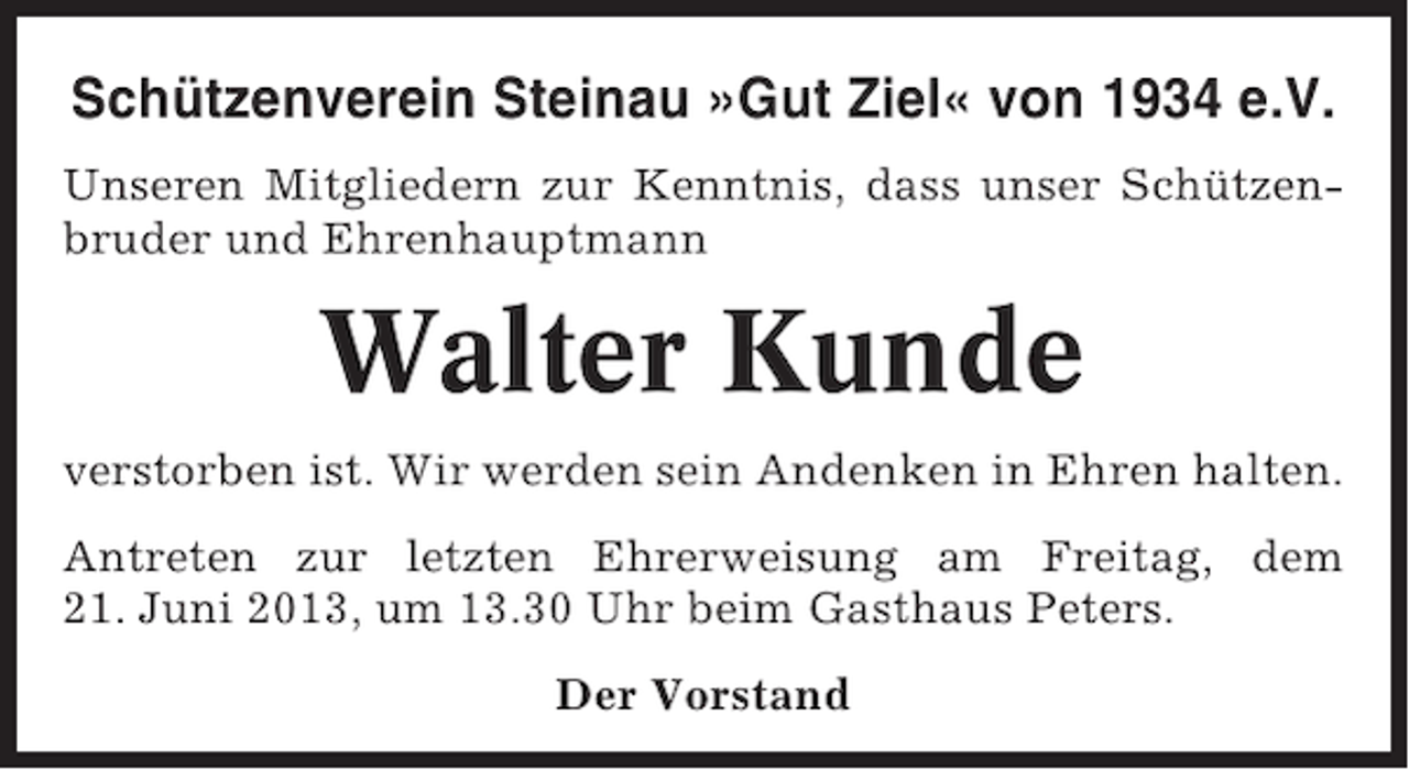 <p>Schützenverein Steinau »Gut Ziel« von 1934 e.V.<br />Unseren Mitgliedern zur Kenntnis, dass unser Schützenbruder und Ehrenhauptmann</p><p>Walter Kunde<br />verstorben ist. Wir werden sein Andenken in Ehren halten.<br />Antreten zur letzten Ehrerweisung am Freitag, dem<br />21. Juni 2013, um 13.30 Uhr beim Gasthaus Peters.<br />Der Vorstand</p>