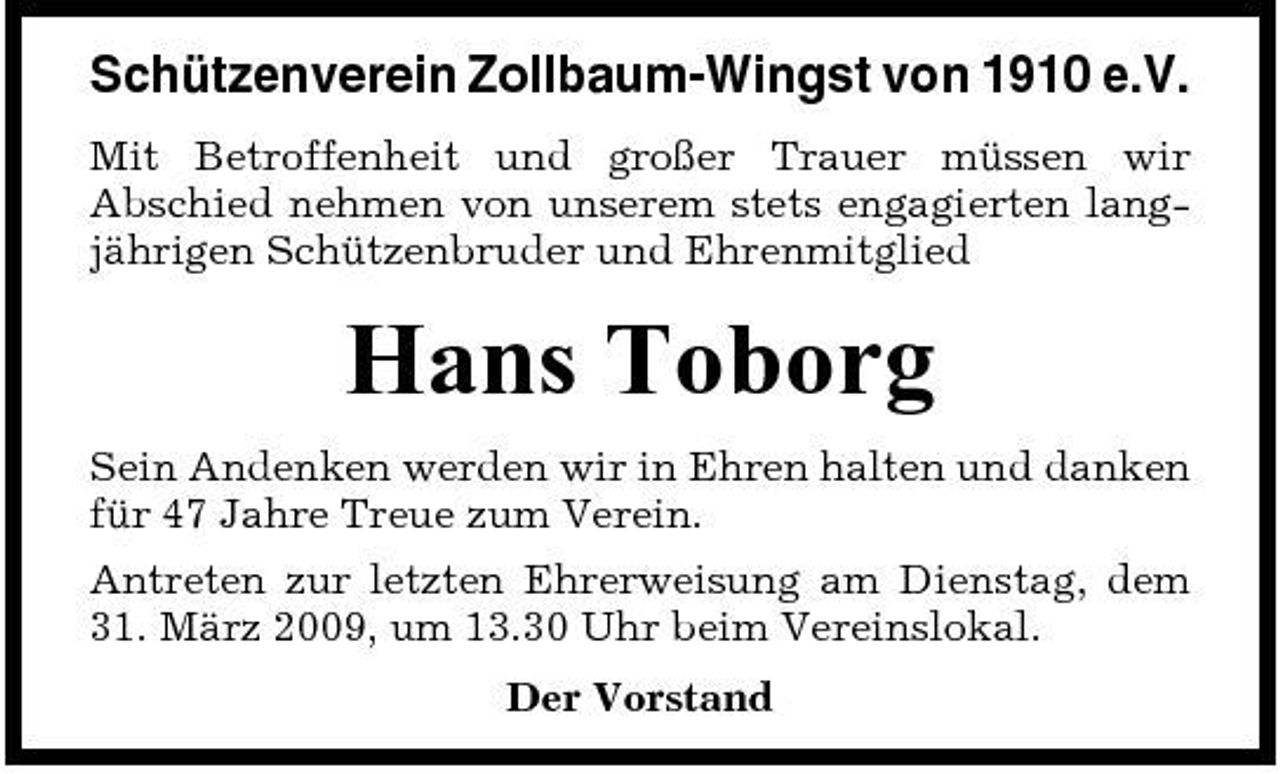 <p>Schützenverein Zollbaum-Wingst von 1910 e.V.<br />Mit Betroffenheit und großer Trauer müssen wir Abschied nehmen von unserem stets engagierten langjährigen Schützenbruder und Ehrenmitglied</p><p>Hans Toborg<br />Sein Andenken werden wir in Ehren halten und danken für 47 Jahre Treue zum Verein. Antreten zur letzten Ehrerweisung am Dienstag, dem 31. März 2009, um 13.30 Uhr beim Vereinslokal. Der Vorstand</p>