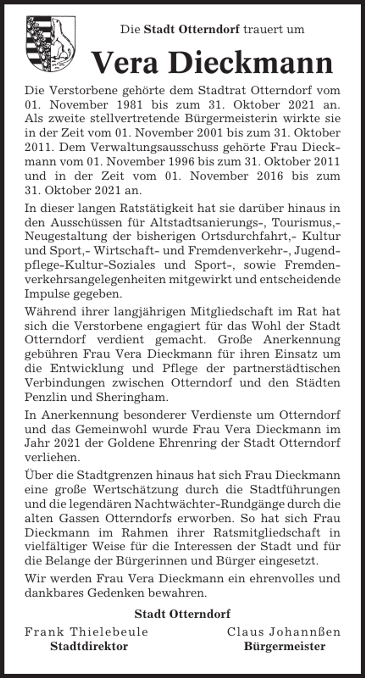 <p>Die Stadt Otterndorf trauert um</p><p>Vera Dieckmann<br />Die Verstorbene gehörte dem Stadtrat Otterndorf vom<br />01. November 1981 bis zum 31. Oktober 2021 an.<br />Als zweite stellvertretende Bürgermeisterin wirkte sie<br />in der Zeit vom 01. November 2001 bis zum 31. Oktober<br />2011. Dem Verwaltungsausschuss gehörte Frau Dieckmann vom 01. November 1996 bis zum 31. Oktober 2011<br />und in der Zeit vom 01. November 2016 bis zum<br />31. Oktober 2021 an.<br />In dieser langen Ratstätigkeit hat sie darüber hinaus in<br />den Ausschüssen für Altstadtsanierungs-, Tourismus,Neugestaltung der bisherigen Ortsdurchfahrt,- Kultur<br />und Sport,- Wirtschaft- und Fremdenverkehr-, Jugendpflege-Kultur-Soziales und Sport-, sowie Fremdenverkehrsangelegenheiten mitgewirkt und entscheidende<br />Impulse gegeben.<br />Während ihrer langjährigen Mitgliedschaft im Rat hat<br />sich die Verstorbene engagiert für das Wohl der Stadt<br />Otterndorf verdient gemacht. Große Anerkennung<br />gebühren Frau Vera Dieckmann für ihren Einsatz um<br />die Entwicklung und Pflege der partnerstädtischen<br />Verbindungen zwischen Otterndorf und den Städten<br />Penzlin und Sheringham.<br />In Anerkennung besonderer Verdienste um Otterndorf<br />und das Gemeinwohl wurde Frau Vera Dieckmann im<br />Jahr 2021 der Goldene Ehrenring der Stadt Otterndorf<br />verliehen.<br />Über die Stadtgrenzen hinaus hat sich Frau Dieckmann<br />eine große Wertschätzung durch die Stadtführungen<br />und die legendären Nachtwächter-Rundgänge durch die<br />alten Gassen Otterndorfs erworben. So hat sich Frau<br />Dieckmann im Rahmen ihrer Ratsmitgliedschaft in<br />vielfältiger Weise für die Interessen der Stadt und für<br />die Belange der Bürgerinnen und Bürger eingesetzt.<br />Wir werden Frau Vera Dieckmann ein ehrenvolles und<br />dankbares Gedenken bewahren.<br />Stadt Otterndorf<br />Frank Thielebeule<br />Claus Johannßen<br />Stadtdirektor<br />Bürgermeister</p>