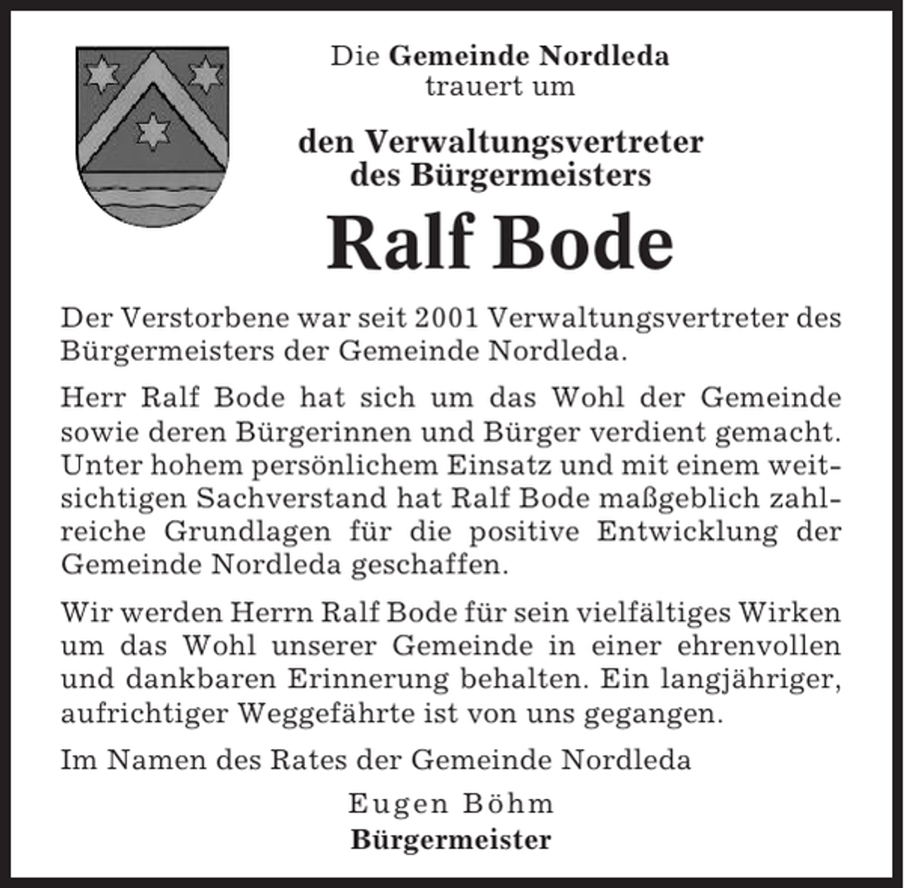 <p>Die Gemeinde Nordleda<br />trauert um</p><p>den Verwaltungsvertreter<br />des Bürgermeisters</p><p>Ralf Bode<br />Der Verstorbene war seit 2001 Verwaltungsvertreter des<br />Bürgermeisters der Gemeinde Nordleda.<br />Herr Ralf Bode hat sich um das Wohl der Gemeinde<br />sowie deren Bürgerinnen und Bürger verdient gemacht.<br />Unter hohem persönlichem Einsatz und mit einem weitsichtigen Sachverstand hat Ralf Bode maßgeblich zahlreiche Grundlagen für die positive Entwicklung der<br />Gemeinde Nordleda geschaffen.<br />Wir werden Herrn Ralf Bode für sein vielfältiges Wirken<br />um das Wohl unserer Gemeinde in einer ehrenvollen<br />und dankbaren Erinnerung behalten. Ein langjähriger,<br />aufrichtiger Weggefährte ist von uns gegangen.<br />Im Namen des Rates der Gemeinde Nordleda<br />Eugen Böhm<br />Bürgermeister</p>