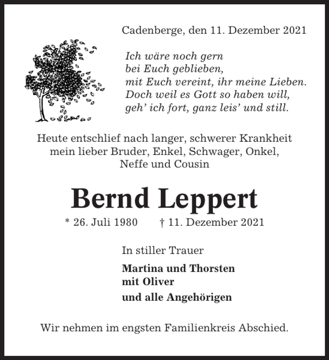 <p>Cadenberge, den 11. Dezember 2021<br />Ich wäre noch gern<br />bei Euch geblieben,<br />mit Euch vereint, ihr meine Lieben.<br />Doch weil es Gott so haben will,<br />geh’ ich fort, ganz leis’ und still.<br />Heute entschlief nach langer, schwerer Krankheit<br />mein lieber Bruder, Enkel, Schwager, Onkel,<br />Neffe und Cousin</p><p>Bernd Leppert<br />* 26. Juli 1980</p><p>† 11. Dezember 2021</p><p>In stiller Trauer<br />Martina und Thorsten<br />mit Oliver<br />und alle Angehörigen<br />Wir nehmen im engsten Familienkreis Abschied.</p>