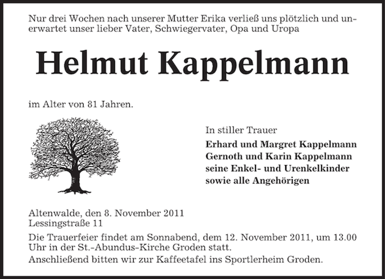 <p>Nur drei Wochen nach unserer Mutter Erika verließ uns plötzlich und unerwartet unser lieber Vater, Schwiegervater, Opa und Uropa</p><p>Helmut Kappelmann<br />im Alter von 81 Jahren.<br />In stiller Trauer<br />Erhard und Margret Kappelmann<br />Gernoth und Karin Kappelmann<br />seine Enkel- und Urenkelkinder<br />sowie alle Angehörigen</p><p>Altenwalde, den 8. November 2011<br />Lessingstraße 11<br />Die Trauerfeier findet am Sonnabend, dem 12. November 2011, um 13.00<br />Uhr in der St.-Abundus-Kirche Groden statt.<br />Anschließend bitten wir zur Kaffeetafel ins Sportlerheim Groden.</p>