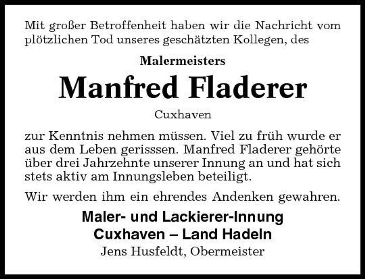 <p>Mit großer Betroffenheit haben wir die Nachricht vom plötzlichen Tod unseres geschätzten Kollegen, des</p><p>Malermeisters</p><p>Manfred Fladerer<br />Cuxhaven</p><p>zur Kenntnis nehmen müssen. Viel zu früh wurde er aus dem Leben gerisssen. Manfred Fladerer gehörte über drei Jahrzehnte unserer Innung an und hat sich stets aktiv am Innungsleben beteiligt. Wir werden ihm ein ehrendes Andenken gewahren.</p><p>Maler- und Lackierer-Innung Cuxhaven – Land Hadeln<br />Jens Husfeldt, Obermeister</p>