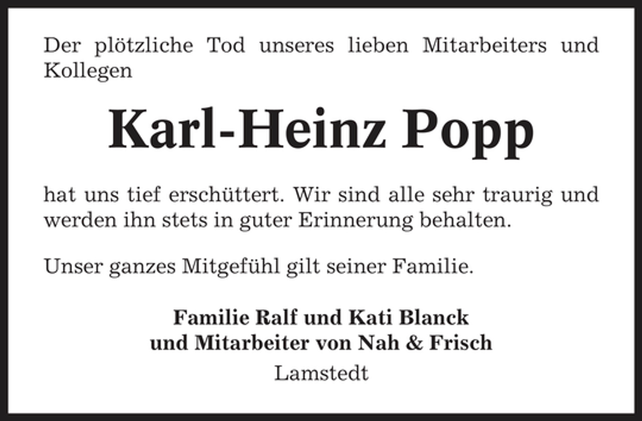 <p>Der plötzliche Tod unseres lieben Mitarbeiters und Kollegen</p><p>Karl-Heinz Popp<br />hat uns tief erschüttert. Wir sind alle sehr traurig und werden ihn stets in guter Erinnerung behalten. Unser ganzes Mitgefühl gilt seiner Familie. Familie Ralf und Kati Blanck und Mitarbeiter von Nah &amp; Frisch Lamstedt</p>