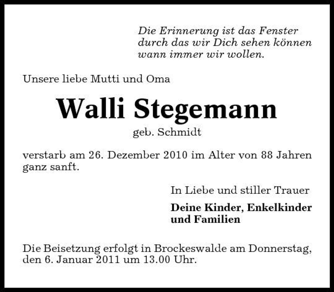 <p>Die Erinnerung ist das Fenster durch das wir Dich sehen können wann immer wir wollen. Unsere liebe Mutti und Oma</p><p>Walli Stegemann<br />geb. Schmidt verstarb am 26. Dezember 2010 im Alter von 88 Jahren ganz sanft. In Liebe und stiller Trauer Deine Kinder, Enkelkinder und Familien Die Beisetzung erfolgt in Brockeswalde am Donnerstag, den 6. Januar 2011 um 13.00 Uhr.</p>
