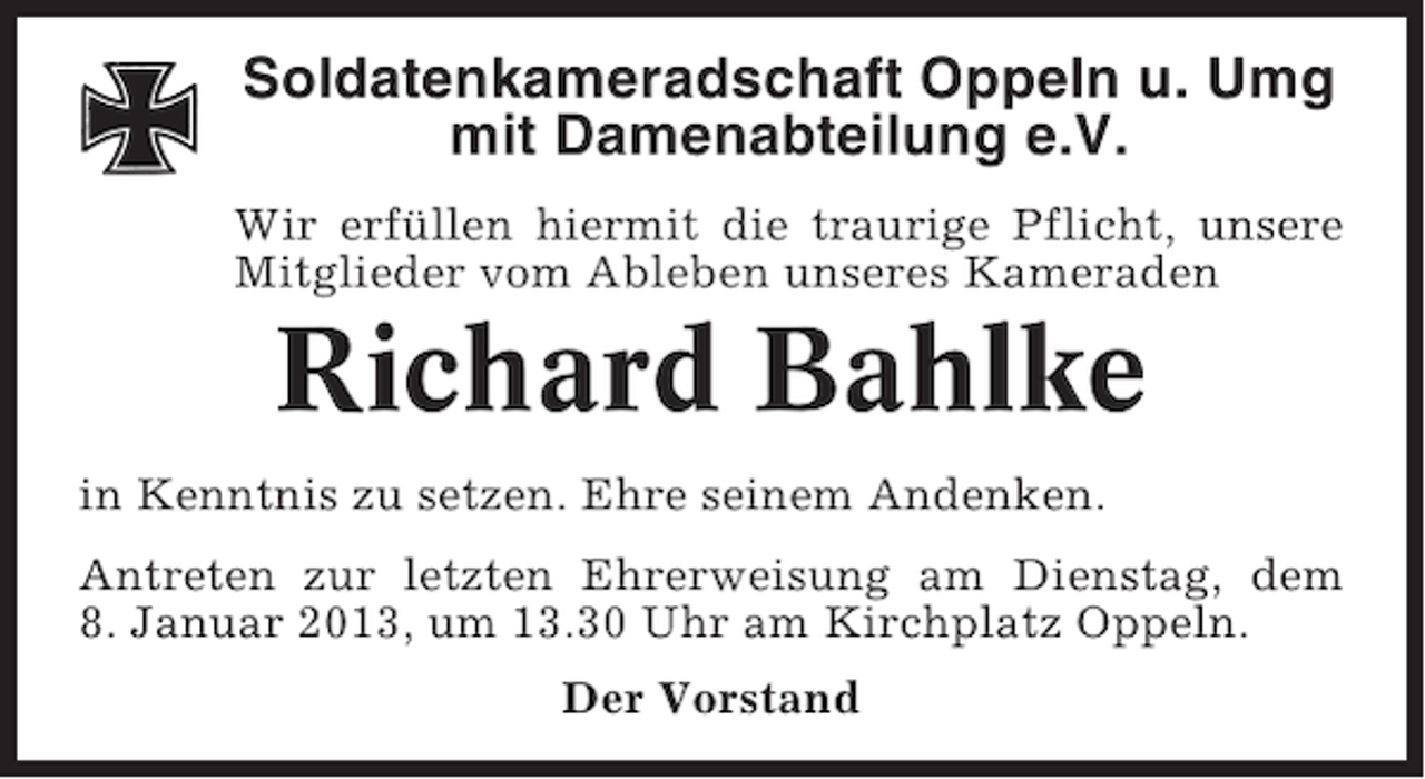 <p>Soldatenkameradschaft Oppeln u. Umg<br />mit Damenabteilung e.V.<br />Wir erfüllen hiermit die traurige Pflicht, unsere<br />Mitglieder vom Ableben unseres Kameraden</p><p>Richard Bahlke<br />in Kenntnis zu setzen. Ehre seinem Andenken.<br />Antreten zur letzten Ehrerweisung am Dienstag, dem<br />8. Januar 2013, um 13.30 Uhr am Kirchplatz Oppeln.<br />Der Vorstand</p>