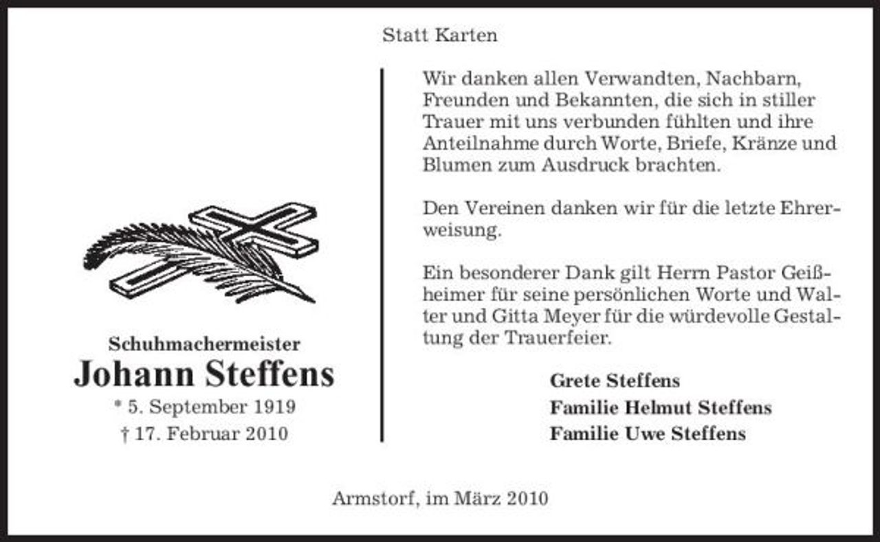 <p>Statt Karten Wir danken allen Verwandten, Nachbarn, Freunden und Bekannten, die sich in stiller Trauer mit uns verbunden fühlten und ihre Anteilnahme durch Worte, Briefe, Kränze und Blumen zum Ausdruck brachten. Den Vereinen danken wir für die letzte Ehrerweisung. Ein besonderer Dank gilt Herrn Pastor Geißheimer für seine persönlichen Worte und Walter und Gitta Meyer für die würdevolle Gestaltung der Trauerfeier. Grete Steffens Familie Helmut Steffens Familie Uwe Steffens</p><p>Schuhmachermeister</p><p>Johann Steffens<br />* 5. September 1919 † 17. Februar 2010 Armstorf, im März 2010</p>