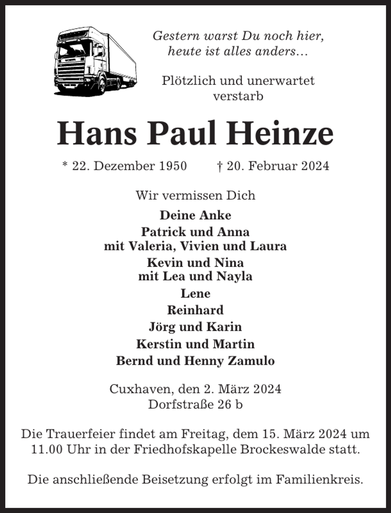 <p>Gestern warst Du noch hier,<br />heute ist alles anders…<br />Plötzlich und unerwartet<br />verstarb</p><p>Hans Paul Heinze<br />* 22. Dezember 1950</p><p>† 20. Februar 2024</p><p>Wir vermissen Dich<br />Deine Anke<br />Patrick und Anna<br />mit Valeria, Vivien und Laura<br />Kevin und Nina<br />mit Lea und Nayla<br />Lene<br />Reinhard<br />Jörg und Karin<br />Kerstin und Martin<br />Bernd und Henny Zamulo<br />Cuxhaven, den 2. März 2024<br />Dorfstraße 26 b<br />Die Trauerfeier findet am Freitag, dem 15. März 2024 um<br />11.00 Uhr in der Friedhofskapelle Brockeswalde statt.<br />Die anschließende Beisetzung erfolgt im Familienkreis.</p>