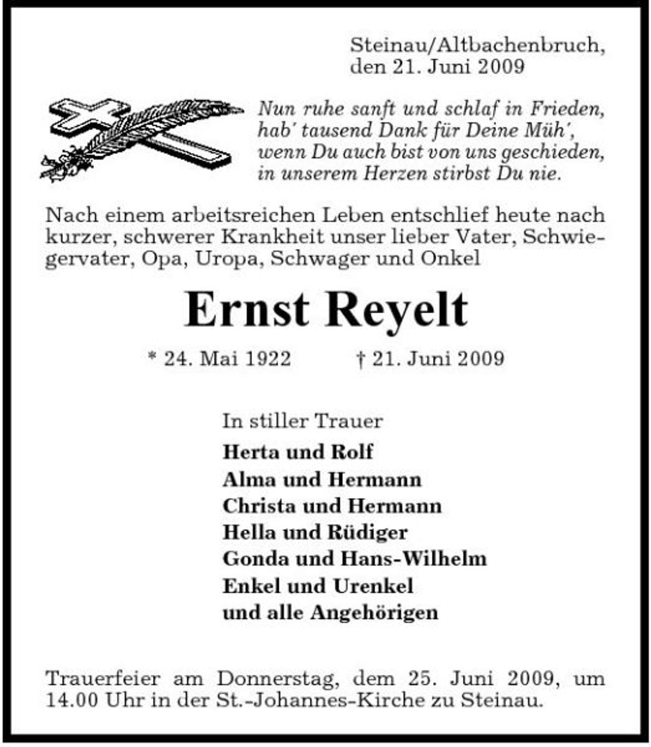 <p>Steinau/Altbachenbruch, den 21. Juni 2009 Nun ruhe sanft und schlaf in Frieden, hab' tausend Dank für Deine Müh', wenn Du auch bist von uns geschieden, in unserem Herzen stirbst Du nie. Nach einem arbeitsreichen Leben entschlief heute nach kurzer, schwerer Krankheit unser lieber Vater, Schwiegervater, Opa, Uropa, Schwager und Onkel</p><p>Ernst Reyelt<br />* 24. Mai 1922 † 21. Juni 2009 In stiller Trauer Herta und Rolf Alma und Hermann Christa und Hermann Hella und Rüdiger Gonda und Hans-Wilhelm Enkel und Urenkel und alle Angehörigen Trauerfeier am Donnerstag, dem 25. Juni 2009, um 14.00 Uhr in der St.-Johannes-Kirche zu Steinau.</p>