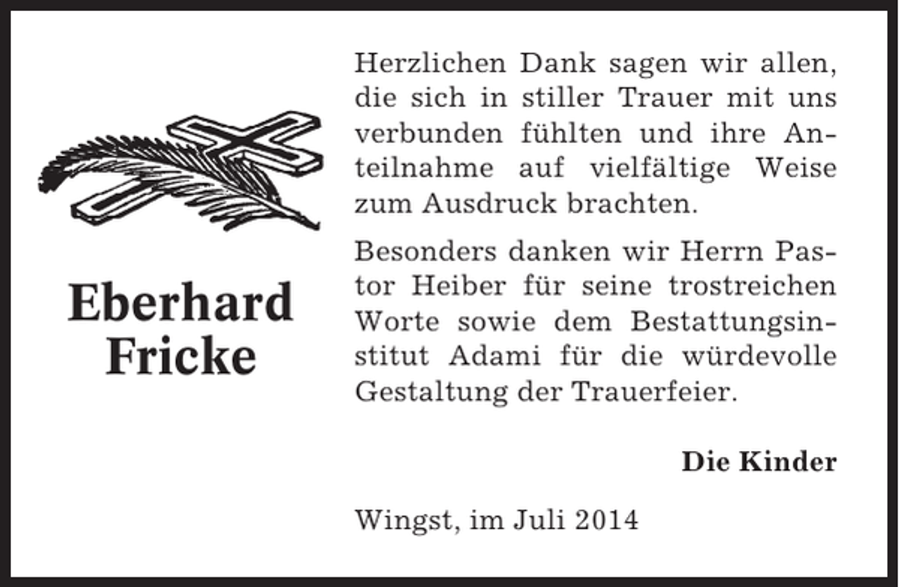 <p>Herzlichen Dank sagen wir allen,<br />die sich in stiller Trauer mit uns<br />verbunden fühlten und ihre Anteilnahme auf vielfältige Weise<br />zum Ausdruck brachten.</p><p>Eberhard<br />Fricke</p><p>Besonders danken wir Herrn Pastor Heiber für seine trostreichen<br />Worte sowie dem Bestattungsinstitut Adami für die würdevolle<br />Gestaltung der Trauerfeier.<br />Die Kinder<br />Wingst, im Juli 2014</p>