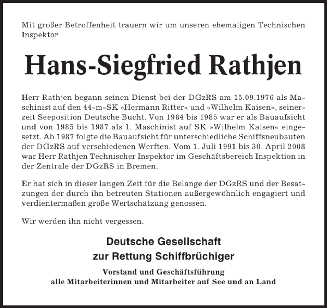 <p>Mit großer Betroffenheit trauern wir um unseren ehemaligen Technischen<br />Inspektor</p><p>Hans-Siegfried Rathjen<br />Herr Rathjen begann seinen Dienst bei der DGzRS am 15.09.1976 als Maschinist auf den 44-m-SK »Hermann Ritter« und »Wilhelm Kaisen«, seinerzeit Seeposition Deutsche Bucht. Von 1984 bis 1985 war er als Bauaufsicht<br />und von 1985 bis 1987 als 1. Maschinist auf SK »Wilhelm Kaisen« eingesetzt. Ab 1987 folgte die Bauaufsicht für unterschiedliche Schiffsneubauten<br />der DGzRS auf verschiedenen Werften. Vom 1. Juli 1991 bis 30. April 2008<br />war Herr Rathjen Technischer Inspektor im Geschäftsbereich Inspektion in<br />der Zentrale der DGzRS in Bremen.<br />Er hat sich in dieser langen Zeit für die Belange der DGzRS und der Besatzungen der durch ihn betreuten Stationen außergewöhnlich engagiert und<br />verdientermaßen große Wertschätzung genossen.<br />Wir werden ihn nicht vergessen.</p><p>Deutsche Gesellschaft<br />zur Rettung Schiffbrüchiger<br />Vorstand und Geschäftsführung<br />alle Mitarbeiterinnen und Mitarbeiter auf See und an Land</p>