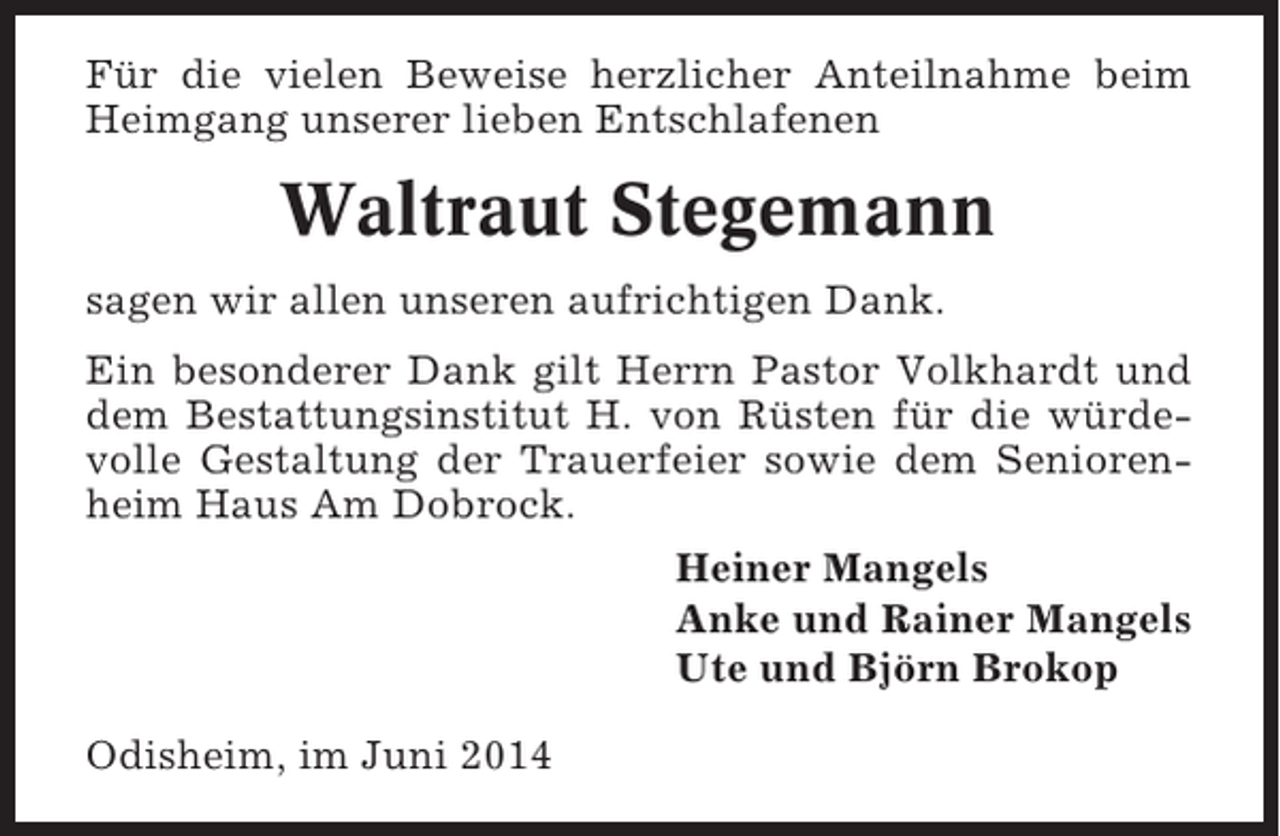 <p>Für die vielen Beweise herzlicher Anteilnahme beim<br />Heimgang unserer lieben Entschlafenen</p><p>Waltraut Stegemann<br />sagen wir allen unseren aufrichtigen Dank.<br />Ein besonderer Dank gilt Herrn Pastor Volkhardt und<br />dem Bestattungsinstitut H. von Rüsten für die würdevolle Gestaltung der Trauerfeier sowie dem Seniorenheim Haus Am Dobrock.<br />Heiner Mangels<br />Anke und Rainer Mangels<br />Ute und Björn Brokop<br />Odisheim, im Juni 2014</p>