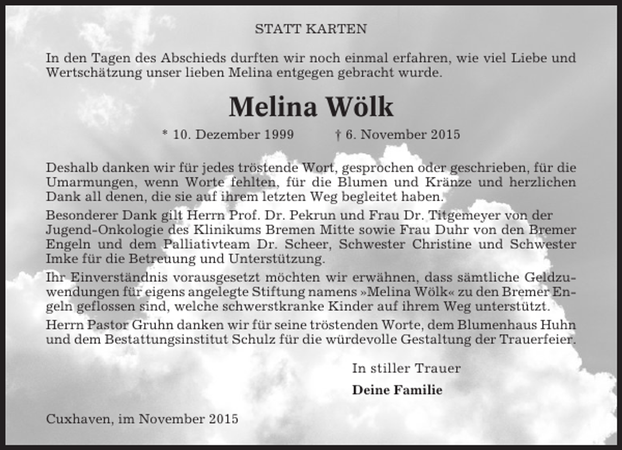 <p>STATT KARTEN<br />In den Tagen des Abschieds durften wir noch einmal erfahren, wie viel Liebe und<br />Wertschätzung unser lieben Melina entgegen gebracht wurde.</p><p>Melina Wölk<br />* 10. Dezember 1999</p><p>† 6. November 2015</p><p>Deshalb danken wir für jedes tröstende Wort, gesprochen oder geschrieben, für die<br />Umarmungen, wenn Worte fehlten, für die Blumen und Kränze und herzlichen<br />Dank all denen, die sie auf ihrem letzten Weg begleitet haben.<br />Besonderer Dank gilt Herrn Prof. Dr. Pekrun und Frau Dr. Titgemeyer von der<br />Jugend-Onkologie des Klinikums Bremen Mitte sowie Frau Duhr von den Bremer<br />Engeln und dem Palliativteam Dr. Scheer, Schwester Christine und Schwester<br />Imke für die Betreuung und Unterstützung.<br />Ihr Einverständnis vorausgesetzt möchten wir erwähnen, dass sämtliche Geldzuwendungen für eigens angelegte Stiftung namens »Melina Wölk« zu den Bremer Engeln geflossen sind, welche schwerstkranke Kinder auf ihrem Weg unterstützt.<br />Herrn Pastor Gruhn danken wir für seine tröstenden Worte, dem Blumenhaus Huhn<br />und dem Bestattungsinstitut Schulz für die würdevolle Gestaltung der Trauerfeier.</p><p>In stiller Trauer<br />Deine Familie<br />Cuxhaven, im November 2015</p>