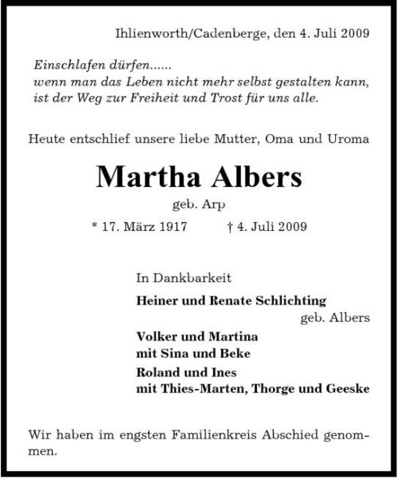 <p>Ihlienworth/Cadenberge, den 4. Juli 2009 Einschlafen dürfen...... wenn man das Leben nicht mehr selbst gestalten kann, ist der Weg zur Freiheit und Trost für uns alle. Heute entschlief unsere liebe Mutter, Oma und Uroma</p><p>Martha Albers<br />geb. Arp * 17. März 1917 † 4. Juli 2009 In Dankbarkeit Heiner und Renate Schlichting geb. Albers Volker und Martina mit Sina und Beke Roland und Ines mit Thies-Marten, Thorge und Geeske</p><p>Wir haben im engsten Familienkreis Abschied genommen.</p>
