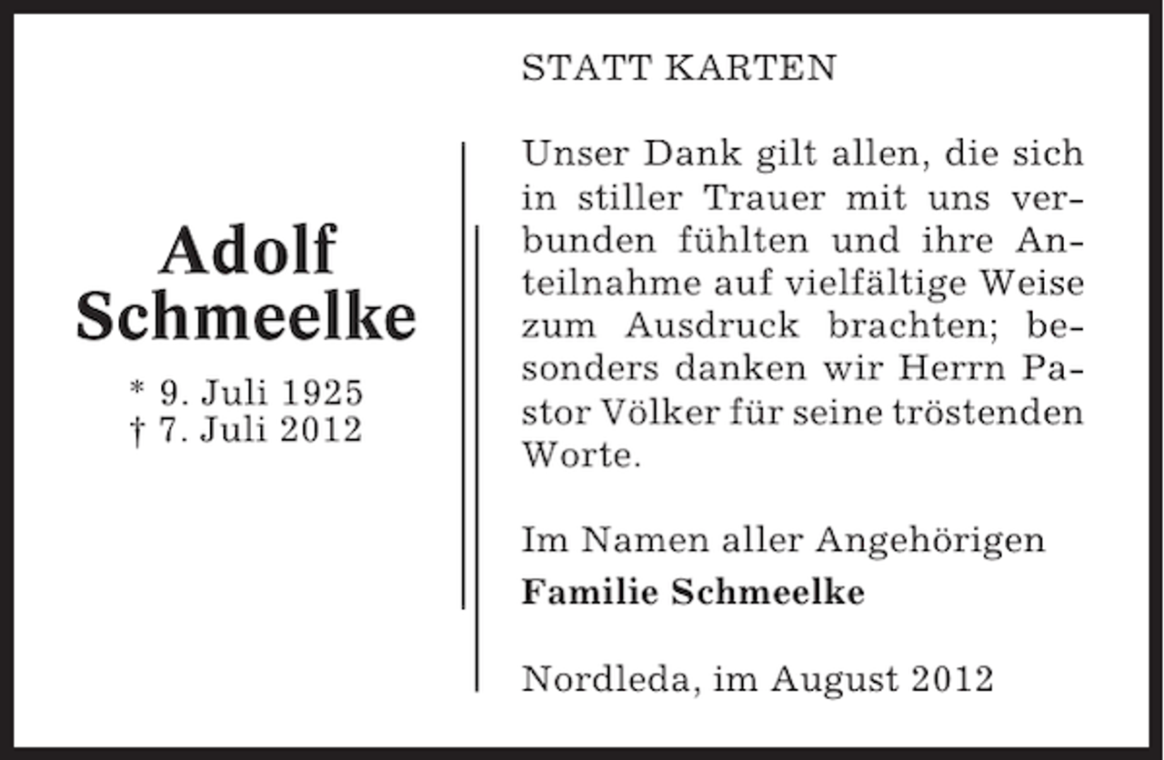 <p>STATT KARTEN</p><p>Adolf<br />Schmeelke<br />* 9. Juli 1925<br />† 7. Juli 2012</p><p>Unser Dank gilt allen, die sich<br />in stiller Trauer mit uns verbunden fühlten und ihre Anteilnahme auf vielfältige Weise<br />zum Ausdruck brachten; besonders danken wir Herrn Pastor Völker für seine tröstenden<br />Worte.<br />Im Namen aller Angehörigen<br />Familie Schmeelke<br />Nordleda, im August 2012</p>