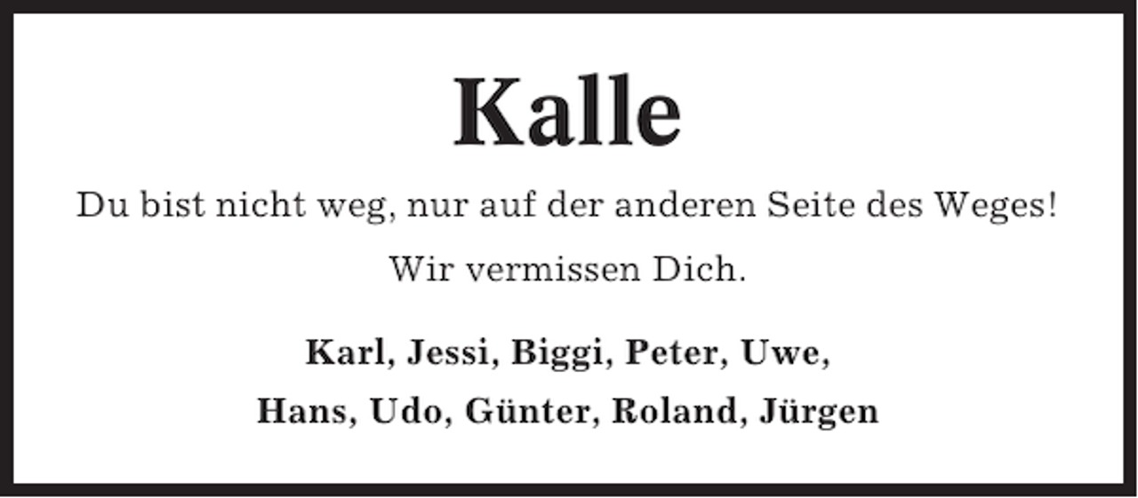 <p>Kalle<br />Du bist nicht weg, nur auf der anderen Seite des Weges!<br />Wir vermissen Dich.<br />Karl, Jessi, Biggi, Peter, Uwe,<br />Hans, Udo, Günter, Roland, Jürgen</p>