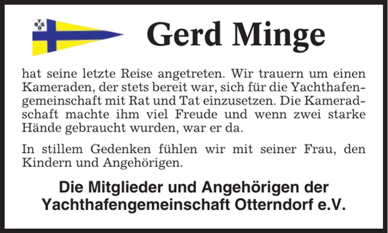 <p>Gerd Minge<br />hat seine letzte Reise angetreten. Wir trauern um einen<br />Kameraden, der stets bereit war, sich für die Yachthafengemeinschaft mit Rat und Tat einzusetzen. Die Kameradschaft machte ihm viel Freude und wenn zwei starke<br />Hände gebraucht wurden, war er da.<br />In stillem Gedenken fühlen wir mit seiner Frau, den<br />Kindern und Angehörigen.</p><p>Die Mitglieder und Angehörigen der<br />Yachthafengemeinschaft Otterndorf e.V.</p>