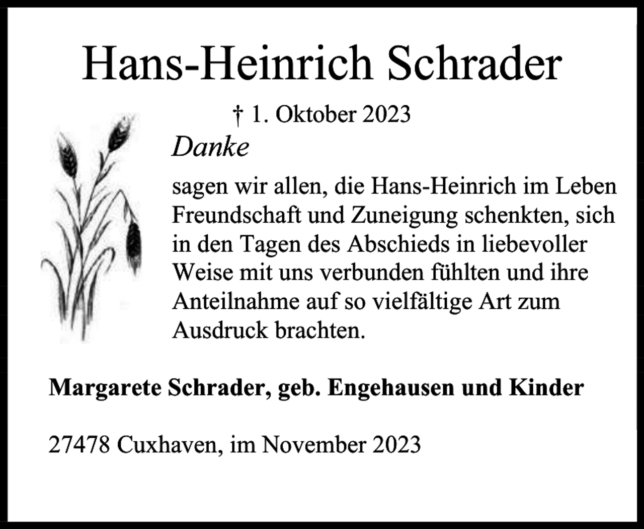 <p>Hans-Heinrich Schrader<br />† 1. Oktober 2023</p><p>Danke</p><p>sagen wir allen, die Hans-Heinrich im Leben<br />Freundschaft und Zuneigung schenkten, sich<br />in den Tagen des Abschieds in liebevoller<br />Weise mit uns verbunden fühlten und ihre<br />Anteilnahme auf so vielfältige Art zum<br />Ausdruck brachten.<br />Margarete Schrader, geb. Engehausen und Kinder<br />27478 Cuxhaven, im November 2023</p>