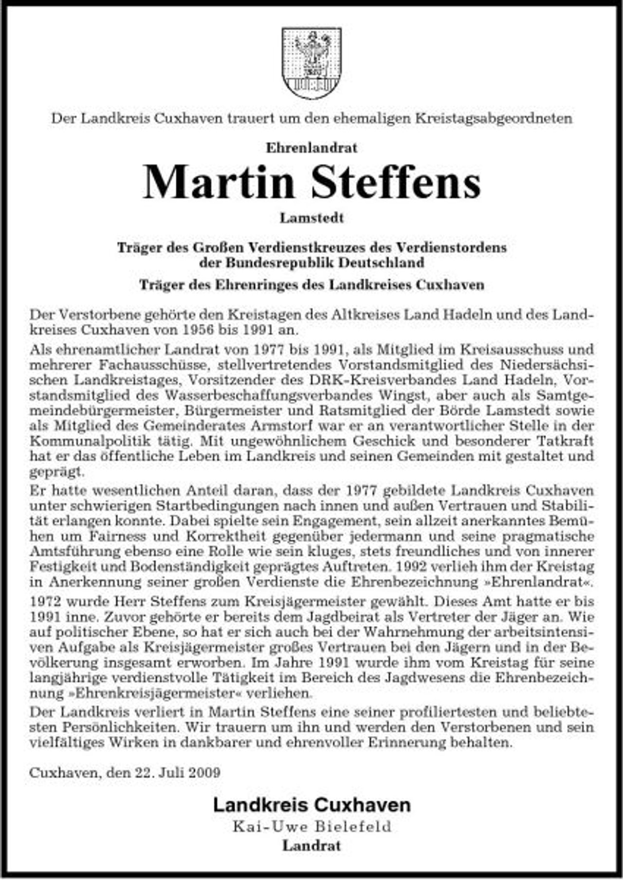 <p>Der Landkreis Cuxhaven trauert um den ehemaligen Kreistagsabgeordneten Ehrenlandrat</p><p>Martin Steffens<br />Lamstedt Träger des Großen Verdienstkreuzes des Verdienstordens der Bundesrepublik Deutschland Träger des Ehrenringes des Landkreises Cuxhaven Der Verstorbene gehörte den Kreistagen des Altkreises Land Hadeln und des Landkreises Cuxhaven von 1956 bis 1991 an. Als ehrenamtlicher Landrat von 1977 bis 1991, als Mitglied im Kreisausschuss und mehrerer Fachausschüsse, stellvertretendes Vorstandsmitglied des Niedersächsischen Landkreistages, Vorsitzender des DRK-Kreisverbandes Land Hadeln, Vorstandsmitglied des Wasserbeschaffungsverbandes Wingst, aber auch als Samtgemeindebürgermeister, Bürgermeister und Ratsmitglied der Börde Lamstedt sowie als Mitglied des Gemeinderates Armstorf war er an verantwortlicher Stelle in der Kommunalpolitik tätig. Mit ungewöhnlichem Geschick und besonderer Tatkraft hat er das öffentliche Leben im Landkreis und seinen Gemeinden mit gestaltet und geprägt. Er hatte wesentlichen Anteil daran, dass der 1977 gebildete Landkreis Cuxhaven unter schwierigen Startbedingungen nach innen und außen Vertrauen und Stabilität erlangen konnte. Dabei spielte sein Engagement, sein allzeit anerkanntes Bemühen um Fairness und Korrektheit gegenüber jedermann und seine pragmatische Amtsführung ebenso eine Rolle wie sein kluges, stets freundliches und von innerer Festigkeit und Bodenständigkeit geprägtes Auftreten. 1992 verlieh ihm der Kreistag in Anerkennung seiner großen Verdienste die Ehrenbezeichnung »Ehrenlandrat«. 1972 wurde Herr Steffens zum Kreisjägermeister gewählt. Dieses Amt hatte er bis 1991 inne. Zuvor gehörte er bereits dem Jagdbeirat als Vertreter der Jäger an. Wie auf politischer Ebene, so hat er sich auch bei der Wahrnehmung der arbeitsintensiven Aufgabe als Kreisjägermeister großes Vertrauen bei den Jägern und in der Bevölkerung insgesamt erworben. Im Jahre 1991 wurde ihm vom Kreistag für seine langjährige verdienstvolle Tätigkeit im Bereich des Jagdwesens die Ehrenbezeichnung »Ehrenkreisjägermeister« verliehen. Der Landkreis verliert in Martin Steffens eine seiner profiliertesten und beliebtesten Persönlichkeiten. Wir trauern um ihn und werden den Verstorbenen und sein vielfältiges Wirken in dankbarer und ehrenvoller Erinnerung behalten. Cuxhaven, den 22. Juli 2009</p><p>Landkreis Cuxhaven<br />Kai - Uwe Bielefeld Landrat</p>