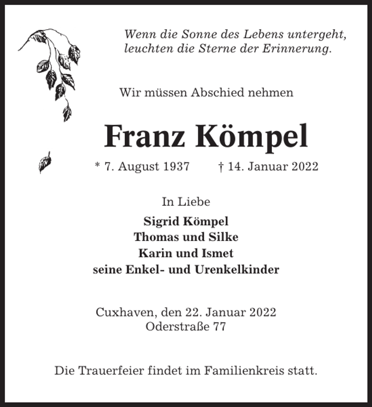 <p>Wenn die Sonne des Lebens untergeht,<br />leuchten die Sterne der Erinnerung.</p><p>Wir müssen Abschied nehmen</p><p>Franz Kömpel<br />* 7. August 1937</p><p>† 14. Januar 2022</p><p>In Liebe<br />Sigrid Kömpel<br />Thomas und Silke<br />Karin und Ismet<br />seine Enkel- und Urenkelkinder</p><p>Cuxhaven, den 22. Januar 2022<br />Oderstraße 77</p><p>Die Trauerfeier findet im Familienkreis statt.</p>