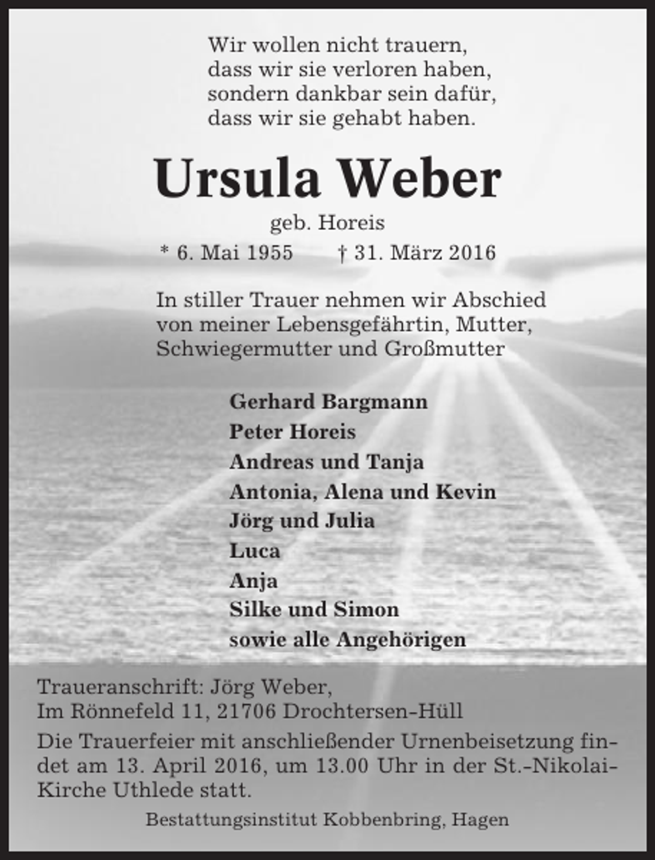 <p>Wir wollen nicht trauern,<br />dass wir sie verloren haben,<br />sondern dankbar sein dafür,<br />dass wir sie gehabt haben.</p><p>Ursula Weber<br />geb. Horeis<br />* 6. Mai 1955<br />† 31. März 2016<br />In stiller Trauer nehmen wir Abschied<br />von meiner Lebensgefährtin, Mutter,<br />Schwiegermutter und Großmutter<br />Gerhard Bargmann<br />Peter Horeis<br />Andreas und Tanja<br />Antonia, Alena und Kevin<br />Jörg und Julia<br />Luca<br />Anja<br />Silke und Simon<br />sowie alle Angehörigen<br />Traueranschrift: Jörg Weber,<br />Im Rönnefeld 11, 21706 Drochtersen-Hüll<br />Die Trauerfeier mit anschließender Urnenbeisetzung findet am 13. April 2016, um 13.00 Uhr in der St.-NikolaiKirche Uthlede statt.<br />Bestattungsinstitut Kobbenbring, Hagen</p>